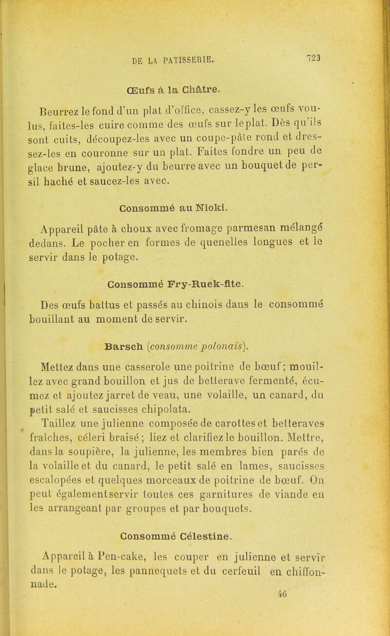 Œufs à la Châtre. Beurrez le fond d’un plat d’office, cassez-yles œufs vou- lus, faites-les cuire comme des œufs sur leplat. Des qu’ils sont cuits, découpez-les avec un coupe-pâle rond et dres- sez-les en couronne sur un plat. Faites fondre un peu de glace brune, ajoutez-y du beurre avec un bouquet de per- sil haché et saucez-les avec. Consommé au Nioki. Appareil pâte à choux avec fromage parmesan mélangé dedans. Le pocher en formes de quenelles longues et le servir dans le potage. Consommé Fry-Ruek-fite. Des œufs battus et passés au chinois dans le consommé bouillant au moment de servir. Barsch (consomme polonais). Mettez dans une casserole une poitrine de bœuf ; mouil- lez avec grand bouillon et jus de betterave fermenté, écu- mez et ajoutez jarret de veau, une volaille, un canard, du petit salé et saucisses chipolata. Taillez une julienne composée de carottes et betteraves fraîches, céleri braisé; liez et clarifiez le bouillon. Mettre, dans la soupière, la julienne, les membres bien parés de la volaille et du canard, le petit salé en lames, saucisses escalopées et quelques morceaux de poitrine de bœuf. On peut également servir toutes ces garnitures de viande en les arrangeant par groupes et par bouquets. Consommé Célestine. Appareil à Pen-cake, les couper en julienne et servir dans le potage, les pannequets et du cerfeuil en chiffon- nade. 46