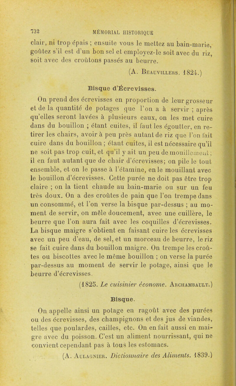 clair, ni trop épais ; ensuite vous le mettez au bain-marie, goûtez s’il est d’un bon sel et employez-le soit avec du riz, soit avec des croûtons passés au beurre. (A. Beauvillers. 1824.) Bisque d’Écrevisses. On prend des écrevisses en proportion de leur grosseur et de la quantité de potages que l’on a à servir ; après quelles seront lavées à plusieurs eaux, on les met cuire dans du bouillon ; étant cuites, il faut les égoutter, en re- tirer les chairs, avoir à peu près autant de riz que l’on l'ait cuire dans du bouillon ; étant cuites, il est nécessaire qu’il ne soit pas trop cuit, et qu’il y ait un peu de mouillcmeut ; il en faut autant que de chair d’écrevisses; on pile le tout ensemble, et on le passe à l’étamine, en le mouillant avec le bouillon d’écrevisses. Cette purée ne doit pas être trop claire ; on la tient chaude au bain-marie ou sur un feu très doux. On a des croûtes de pain que l’on trempe dans un consommé, et l’on verse la bisque par-dessus ; au mo- ment de servir, on mêle doucement, avec une cuillère, le beurre que l’on aura fait avec les coquilles d’écrevisses. La bisque maigre s’obtient en faisant cuire les écrevisses avec un peu d’eau, de sel, et un morceau de beurre, le riz se fait cuire dans du bouillon maigre. On trempe les croû- tes ou biscottes avec le même bouillon ; on verse la purée par-dessus au moment de servir le potage, ainsi que le beurre d’écrevisses. (1825. Le cuisinier économe. Archambault.) Bisque. On appelle ainsi un potage en ragoût avec des purées ou des écrevisses, des champignons et des jus de viandes, telles que poulardes, cailles, etc. On en fait aussi en mai- gre avec du poisson. C’est un aliment nourrissant, qui ne convient cependant pas à tous les estomacs. (A. Aulagnier. Dictionnaire des Aliments. 1839.)