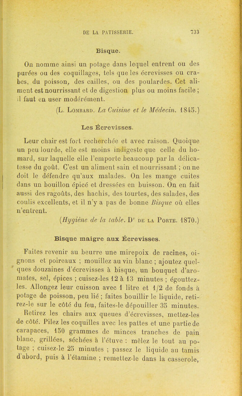 Bisque. On nomme ainsi un potage dans lequel entrent ou des purées ou des coquillages, tels que les écrevisses ou cra- bes, du poisson, des cailles, ou des poulardes. Cet ali- ment est nourrissant et de digestion plus ou moins facile ; il faut en user modérément. (L. Lombard. La Cuisine et le Médecin. 1845.) Les Écrevisses. Leur chair est fort recherchée et avec raison. Quoique un peu lourde, elle est moins indigeste que celle du ho- mard, sur laquelle elle l’emporte beaucoup parla délica- tesse du goût. C’est un aliment sain et nourrissant ; on ne doit le défendre qu’aux malades. On les mange cuites dans un bouillon épicé et dressées en buisson. On en fait aussi des ragoûts, des hachis, des tourtes, des salades, des coulis excellents, et il n’y a pas de bonne Bisque où elles n’entrent. [Hygiène de la table. Dr de la Porte. 1870.) Bisque maigre aux Écrevisses. Faites revenir au beurre une mirepoix de racines, oi- gnons et poireaux ; mouillez au vin blanc ; ajoutez quel- ques douzaines d’écrevisses à bisque, un bouquet d’aro- mates, sel, épices ; cuisez-les 12 à 13 minutes ; égouttez- les. Allongez leur cuisson avec 1 litre et 1/2 de fonds à potage de poisson, peu lié ; faites bouillir le liquide, reti- rez-le sur le côté du feu, faites-le dépouiller 35 minutes. Retirez les chairs aux queues d’écrevisses, mettez-les de côté. Pilez les coquilles avec les pattes et une partie de carapaces, 150 grammes de minces tranches de pain blanc, grillées, séchées à l’étuve : mêlez le tout au po- tage ; cuisez-le 25 minutes ; passez le liquide au tamis d abord, puis à l’étamine ; remettez-le dans la casserole,