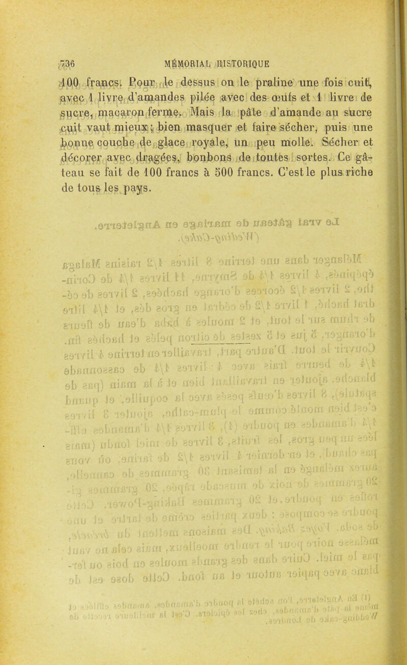 100 francs. Pour le dessus on le praline une fois cuit, avec 1 livre d’amandes pilée avec des œufs et 1 livre de $ucre, macaron ferme. Mais la pâte d’amande au sucre cuit vaut mieux ; bien masquer et faire sécher, puis une bonne couche de glace royale, un peu molle. Sécher et décorer avec dragées, bonbons de toutes sortes. Ce gâ- teau se fait de 100 francs à 500 francs. C’est le plus riche de tous les pays. .o'riotofgnA ne eaniifim ob nnoJüg i-fiiv oJ eguléM gniaifii 2\1 bsiJH 8 oniriel onu arxeb ‘iOgmdaM „nho3 oh l\\ 39‘LviI H ;ornyra3 oL M seavil 4 «sotiiq&q* -00 al) gor/il S t20odofid agaeio'b aaoioob 2\baoavil 2 Mi s-ilil le ,3?)b aoTg no teibào oh 2\FAïvil 1 .odo.iai teab email ob nfio’b nded 6 20Inouï 2 to dnoi ol.'ma rnuih ab ia aadornl Jo aMoq noalio ob aolaax 8 lo bu{ 8 /îogn/no b ae*r/il 4 enivrai xmoÜiBWBif ,hBq oilufi'CI duot ol ih/nol) ebmui033BO ob i-\t aer/if ■ I oova 21 Bit a-nuad ab At • eh acq) niera rd & la iraid luülieYrnl no aolnole .afloiudd -LÏl , ,(rif finie’b l\t 2 a'loi l 81 ,(i) aobnoq no eobnfimfi b binai) nbnol lair.r ob sôivU 8 «ethnt 20! caorg naq un soM j •[Uiï 2 02 IVÜ L» 0 r ? finit 201 <30T§ u uq ru 3Ô‘I .vil bn r,d ôc JriB > ira fil ni no ègnfi ob. jifi ob xiou on j nu OT: ) Ot /mua .du on ■Mcicaârg 02 raèq .aov/o^-guidfiÜ eomuifiag 02 lo.9ibni.-f onu la oilifi) ab ofdéio aoil'fi.q /nob . a-uquu ÿ uh inaîlora moëirrâ eaü jnev onaleo aurai .xtfèileom oilraoi ol anoqoiion a«J»M -ro'l no aiod no aolnom abnaig eob aneb oranO .loua ol aej ob )eo oaob oiJoD .bfl.ot ijb la anoliifi ioiqeq oove. oneld ,, 3àmi' Kbotiuà ,*»brflboo? .1 - ytualli'.ur «l ]«’û ^