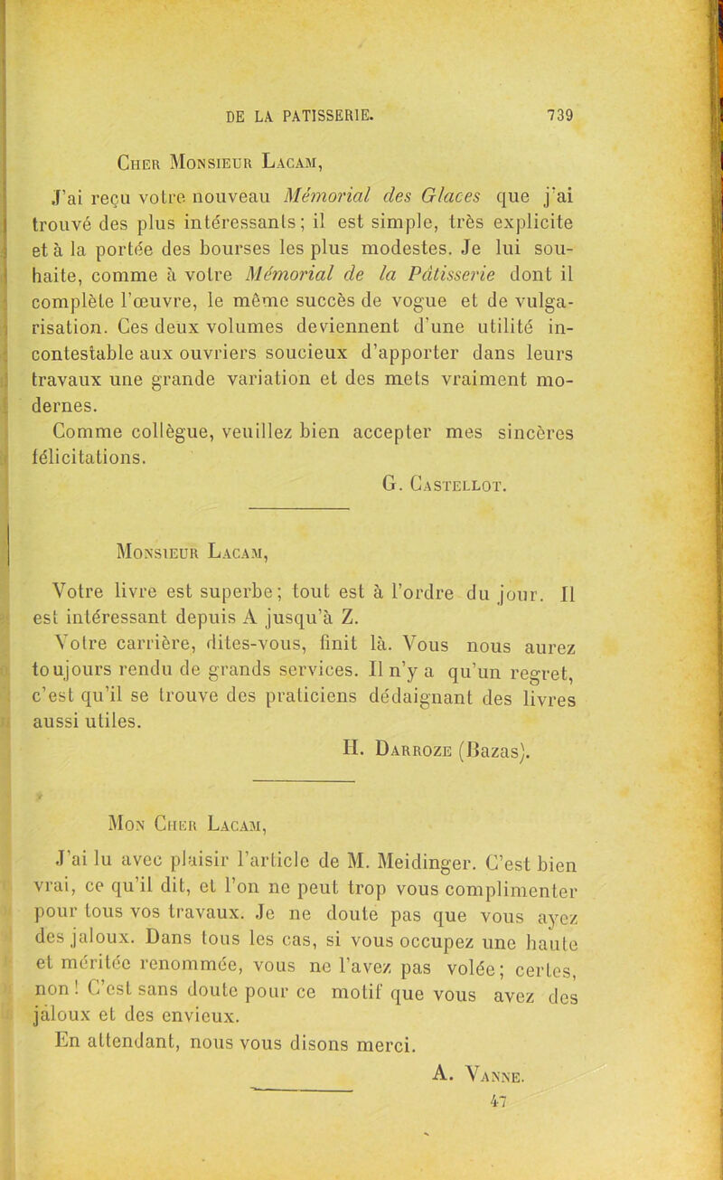 Cher Monsieur Lacam, J’ai reçu votre nouveau Mémorial des Glaces que j'ai trouvé des plus intéressants; il est simple, très explicite et à la portée des bourses les plus modestes. Je lui sou- haite, comme à votre Mémorial de la Pâtisserie dont il complète l’œuvre, le même succès de vogue et de vulga- risation. Ces deux volumes deviennent d’une utilité in- contestable aux ouvriers soucieux d’apporter dans leurs travaux une grande variation et des mets vraiment mo- dernes. Comme collègue, veuillez bien accepter mes sincères félicitations. G. Castellot. Monsieur Lacam, Votre livre est superbe; tout est à l’ordre du jour. Il est intéressant depuis A jusqu’à Z. Votre carrière, dites-vous, finit là. Vous nous aurez toujours rendu de grands services. Il n’y a qu’un regret, c’est qu’il se trouve des praticiens dédaignant des livres aussi utiles. H. Darroze (Bazas). y Mon Cher Lacam, J’ai lu avec plaisir l’article de M. Meidinger. C’est bien vrai, ce qu’il dit, et l’on ne peut trop vous complimenter pour tous vos travaux. Je ne doute pas que vous ayez des jaloux. Dans tous les cas, si vous occupez une haute et méritée renommée, vous ne l’avez pas volée; certes, non! C’est sans doute pour ce motif que vous avez des jaloux et des envieux. Ln attendant, nous vous disons merci. A. Vanne. 47