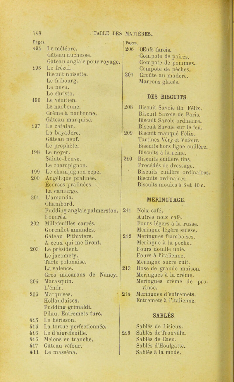 Pages. 194 Le météore. Gâteau duchesse. Gâteau anglais pour voyage. 195 Le frézal. Biscuit noisette. Le fribourg. Le néva. Le christo. 196 Le vénitien. Le narbonne. Crème à narbonne. Gâteau marquise. 197 Le catalan. La bayadère. Gâteau neuf. Le prophète. 198 Le noyer. Sainte-beuve. Le champignon. 199 Le champignon cèpe. 200 Angélique pralinée. Écorces pralinées. La camargo. 201 L’amanda. Chambord. Pudding anglaispalmerston. Fourrés. 202 Millefeuilles carrés. Gorenflot amandes. Gâteau Pithiviers. A ceux qui me liront. 203 Le président. Le jacomety. Tarte polonaise. La valence. Gros macarons de Nancy. 204 Marasquin. L’émir. 205 Marquises. Hollandaises. Pudding grimaldi. Pilau. Entremets turc. 415 Le hérisson. 415 La tortue perfectionnée. 416 Le d’aigrefeuille. 416 Melons en tranche. 417 Gâteau véfour. 411 Le masséna. Pages. 206 Œufs farcis. Compote de poires. Compote de pommes. Compote de pêches. 207 Croûte au madère. Marrons glacés. DES BISCUITS. 208 Biscuit Savoie fin Félix. Biscuit Savoie de Paris. Biscuit Savoie ordinaire. Biscuit Savoie sur le feu. 209 Biscuit manqué Félix. Tartines Véry et Véfour. Biscuits hors ligne cuillère. Biscuits à la reine. 210 Biscuits cuillère fins. Procédés de dressage. Biscuits cuillère ordinaires. Biscuits ordinaires. Biscuits moules à 5 et 10 c. MERINGUAGE. 211 Noix café. Autres noix café. Fours légers à la russe. Meringue légère suisse. 212 Meringues framboises. Meringue à la poche. Fours douille unie. Fours à l'italienne. Meringue sucre cuit. 213 Dose de grande maison. Meringues à la crème. Meringues crème de pro- vince. 214 Meringues d’entremets. Entremets à l’italienne. SABLÉS. Sablés de Lisieux. 215 Sablés de Trou ville. Sablés de Caen. Sablés d’Houlgatte. Sablés à la mode.