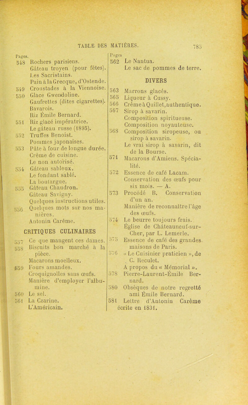 Pages. S4S Rochers parisiens. Gâteau troyen (pour fêtes). I.es Sacristains. Pain à la Grecque, d’Ostende. 549 Croustades à la Viennoise. 550 Glace Gwendoline. Gaufrettes (dites cigarettes). Bavarois. Riz Émile Bernard. 551 Riz glacé impératrice. Le gâteau russe (1895). 552 Truffes Benoist. Pommes japonaises. 553 Pâte à four de longue durée. Crème de cuisine. Le non autorisé. 554 Gâteau sableux. Le fondant sablé. La boulargue. 555 Gâteau Chaudron. Gâteau Savigny. Quelques instructions utiles. 556 Quelques mots sur nos ma- nières. Antonin Carême. CRITIQUES CULINAIRES 557 Ce que mangent ces dames. 55§ Biscuits bon marché à la pièce. Macarons moelleux. • 559 Fours amandes. Croquignolles sans œufs. Manière d’employer l’albu- mine. 560 Le sel. 561 La Czarine. L’Américain. Pages 562 Le Nantua. Le sac de pommes de terre. DIVERS 563 Marrons glacés. 565 Liqueur à Cussy. 566 Crème àQuillet,authentique. 567 Sirop à savarin. Composition spiritueuse. Composition noyauteuse. 568 Composition siropeuse, ou sirop à savarin. Le vrai sirop à savarin, dit de la Bourse. 571 Macarons d’Amiens. Spécia- lité. 572 Essence de café Lacam. Conservation des œufs pour six mois. — A. 573 Procédé B. Conservation d’un an. Manière de reconnaître l’âge des œufs. 574 Le beurre toujours frais. Église de Chàteauneuf-sur- Cher, par L. Lemerle. 575 Essence de café des grandes maisons de Paris. 576 « Le Cuisinier praticien », de C. Reculet. A propos du « Mémorial ». 578 Pierre-Laurent-Émile Ber- nard. 580 Obsèques de notre regretté ami Émile Bernard. 581 Lettre d’Antonin Carême écrite en 1831.