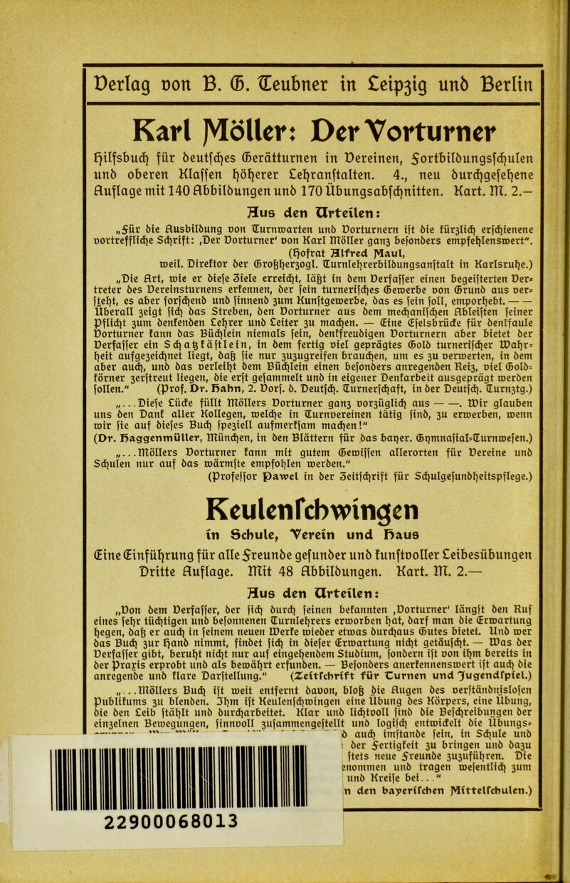 Oerlag oon B. ffi. ©eubner in £eip3tg unb Berlin Karl JYIöller: Der Vorturner Fjüfsbucf) für öeutfcljes (Berätturnen tn Dereincn, $ortbilöungsfcf)ulen unö oberen Klaffen fyöfyerer £el)ranftalten. 4., neu öurd)gefef)ene Huflage mit 140 Hbbilöungen unö 170 Übungsabfcfynitten. Kart. KT. 2.— Hus den Urteilen: „für öie Ausbilbung oon ©urnroarten unb Dorturnern ift bie fiirjlicf) erfdjienene oortrefflidje Sd)rift: ,Der Dorturner' Don Karl ITTöIIer gan3 befonbers empfef)lenstoert. (Ifofrat Hlfred J>laul, toetl. Direftor ber ©roj3t)er3ogl. ©urnleljrerbilbungsanftalt in Karlsruhe.) „Die Art, roie er biefe 3iele erreicht, lägt tn bem Derfaffer einen begeiferten Der* treter bes Dereinsturnens erfennen, ber Jein turnerifd)es ©etoerbe oon ©runb aus oer* ftetjt, es aber forfdjenb unb Jinnenb 3um Kunftgetoerbe, bas es fein JoII, emporfjebt. Überall 3eigt fid) bas Streben, ben Dorturner aus bem med)anifd)en Hbleijten feiner Pflidjt 3um benfenben £el)rer unb £eiter 3U machen. — ©ine ©felsbrüde für bentfaule Dorturner fann bas Büdjlein niemals fein, benffreubigen Dorturnern aber bietet ber Derfaffer ein Sdialßfäftlein, in bem fertig oiel geprägtes ffiolb turnerifdjer IDatjr* t)eit aufge3eidjnet liegt, bafj fie nur 3U3ugreifen brauchen, um es 3U oerroerten, in bem aber aud), unb bas oerleitjt bem Büd)lein einen befonbers anregenben Rei3, niel ©olb* förner 3erftreut liegen, bie erft gefammelt unb in eigener Denfarbeit ausgeprägt toerben Jollen. (Prof. Dr. Bahn, 2. Dorf. b. Deutfd). ©urnerfdjaft, in ber Deutfd). ©urn3tg.) „...Diefe £üde füllt Rlöllers Dorturner gan3 oor3Üglid) aus . £Dir glauben uns ben Danl aller Kollegen, toeldje in ©urnoereinen tätig finb, 3U erroerben, roenn mir fie auf biefes Bud) fpe3iell aufmerffam madjen! (Dr. Baggenmüller, Rlündjen, in ben Blättern für bas baqer. ffipmnafiaHEurmoefen.) „...TTlöllers Dorturner !ann mit gutem ffieroiffen allerorten für Dereine unb Schulen nur auf bas roärmfte empfohlen roerben. (Profeffor pawel in ber 3eitfd)rift für Sdjulgefunbljeitspflege.) Keulcnfcbwingcn in Schule, Verein und Daus (Eine (Einführung für alleSreunöe gefunöer unö funftooller £eibesübungen Dritte Huflage. KTit 48 Hbbilöungen. Kart. KT. 2.— Hus den Urteilen: „Don bem Derfaffer, ber fid) burd) feinen befannten ,Dorturner' längft ben Ruf eines fet)r tüchtigen unb befonnenen ©urnlefyrers erroorben l)at, barf man bie ©rtoartung l)egen, bafe er aud) in feinem neuen IDerfe toteber etmas burdjaus ©Utes bietet. Unb roer bas Bud) 3ur fjanb nimmt, finbet fid) in biefer ©rtoartung nid)t getäufd)t. — tOas ber Derfaffer gibt, beruht nid)t nur auf eingefjenbem Stubium, fonbern ift oon if)m bereits in ber Praxis erprobt unb als betoät)rt erfunben. — Befonbers anerfennenstoert ift aud) bie anregenbe unb llare Darftellung. (Zeitfcbrift für Curnen und ^ugendfpiel.) „ ..IRöllers Bud) ift toeit entfernt baoon, blojj bie Augen bes oerftänbn.islofen Publifums 3U blenben. 3t)tn ift Keulenfdjtoingen eine Übung bes Körpers, eine Übung, bie ben £eib ftät)lt unb burdjarbeitet. Klar unb lidjtooll finb bie Befdjreibungeti ber ein3elnen Betoegungen, finnuoll 3ufammengeftellt unb Iogifd) enttoidelt bie Übungs* ö au^j imftanbe fein, in Sd)ule unb : ber fertigleit 3U bringen unb ba3u ftets neue freunbe 3U3itfiil)ren. Die euommen unb tragen roefentlid) 311m unb Kreife bei...“ n den bäuerlichen J>Ittteircbulen.) 22900068013