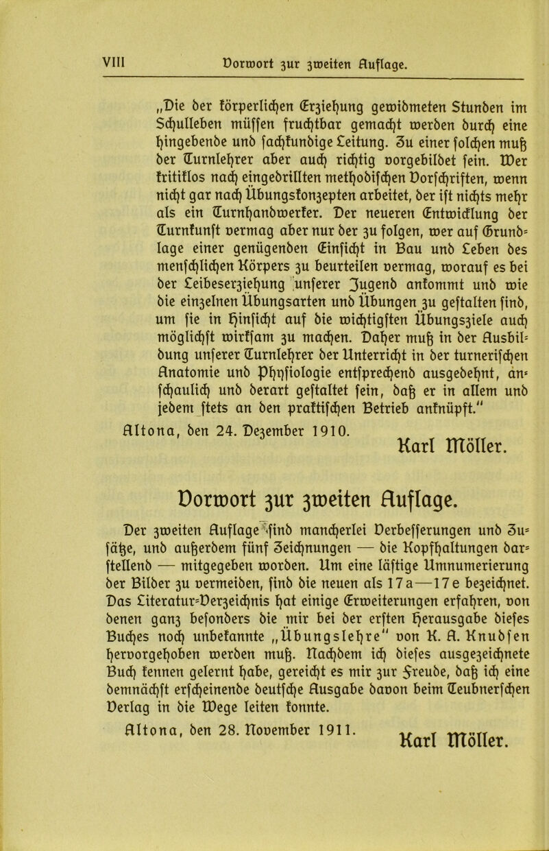 „Die 5er förperlidjen (Eichung geroiömeten Stunben im Sd)ulleben müffen fruchtbar gemad)t toerben burcf) eine hingebenbe unb fad)funbige £eitung. 3u einer fold)en mufj ber (Turnlehrer aber and) richtig oorgebilbet fein. tDer tritiflos nad) eingebrillten mett)obifd)en Dorfd)riften, toemt nid)t gar nad) Übungston3epten arbeitet, ber ift nid)ts met)r als ein (Turnt)anbroerter. Der neueren (Entmidlung ber (Turntunft uermag aber nur ber 3U folgen, roer auf (Brunb* läge einer genügenben (Einfid)t in Bau unb £eben bes menfd)Iid)en Körpers 3U beurteilen uermag, toorauf es bei ber £eibeser3iet)ung unferer 3u9^nb antommt unb roie bie ein3elnen Übungsarten unb Übungen 3U geftalten finb, um fie in f)infid)t auf bie roidjtigften Übungs3iele aud) möglidjft mirffam 3U mad)en. Dat)er muß in ber Husbib bung unferer (Turnlehrer ber Unterricht in ber turnerifd)en Rnatomie unb Phpfiologie entfpredjenb ausgebehnt, an* fd)aulid) unb berari geftaltet fein, bafj er in allem unb jebem ftets an ben prattifdjen Betrieb anfnüpft. RItona, ben 24. De3ember 1910. Karl tTTöIIer. Dorroort 3ur 3toeiten Auflage. Der 3roeiten Ruflage »finb mancherlei Derbefferungen unb 3u= fä^e, unb aufjerbem fünf 3eid)nungen — bie Kopfhaltungen bar* ftellenb — mitgegeben roorben. Um eine Iäftige Umnumerierung ber Bilber 3U nermeiben, finb bie neuen als 17a—17e be3eid)net. Das £iteratur=Der3eid)nis hot einige (Erweiterungen erfahren, non benen gan3 befonbers bie mir bei ber erften Verausgabe biefes Bud)es nod) unbefannte „Übungslehre non K. R. Knubfen hert>orget)oben roerben mufp Uadjbem id) biefes ausge3eid)nete Bud) fennen gelernt höbe, gereicht es mir 3ur $reube, 5a& id) eine bemnäd)ft erfdjeinenbe beutfdje Rusgabe bauon beim (Teubnerfd)en üerlag in bie IDege leiten tonnte. RItona, ben 28. Uouember 1911. Karl tltöller.