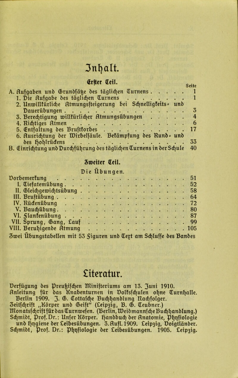 3nf)dlt. «tftc, Heil. A. Aufgaben unb ©runbfähe bes täglichen Turnens 1 1. Die Aufgabe bes täglichen (Turnens 1 2. UntDilüürlicbe Atmungsfteigerung bei Scf)nelligfeits= unb Dauerübungen 3 3. Berechtigung roillfürlidjer Atmungsübungen 4 4. Richtiges Atmen 6 5. (Entfaltung bes Bruftforbes 17 6. Ausrichtung ber tDirbelfäule. Befämpfung bes Runb= unb bes f)oh!rücfens . . 33 B. (Einrichtung unb Durchführung bes täglichen (Turnens in ber Schule 40 Sroeiter Geil. Die Übungen. Dorbemertung I. (Tiefatemübung II. (bleichgemichtsübung III. Bruftübung IV. Rücfenübung V. Bauchübung VI. SUmfenübung VII. Sprung, ©ang, Sauf VIII. Berul)igenbe Atmung 51 52 58 64 72 80 87 99 105 3mei Übungstabellen mit 53 Spuren unb (Tejt am Schluffe bes Banbes Literatur. Derfügung bes Preufcifchen RTinifteriums am 13. 3uni 1910. Anleitung für bas Knabenturnen in DoIfsfcf)uIen ohne (Turnhalle. Berlin 1909. 3- ©ottafche Buchhonblung Itachfolger. 3eitfd)rift ,,Körper unb ©eift (£eip3ig, B. ©. (Teubner.) RTonatsfchriftfürbas^urnroefen. (Berlin,£DeibmannfcheBu<hhanblung.) Sd)mibt, prof.Dr.: Unfer Körper. Ejanbburf) ber Anatomie, Phpfiologie unb f^pgiene ber Seibesübungen. 3.Aufl. 1909. £eip3ig, Doigtlänber. Schmibt, Prof. Dr.: Phqfiologie ber Seibesübungen. 1905. £eip3ig.