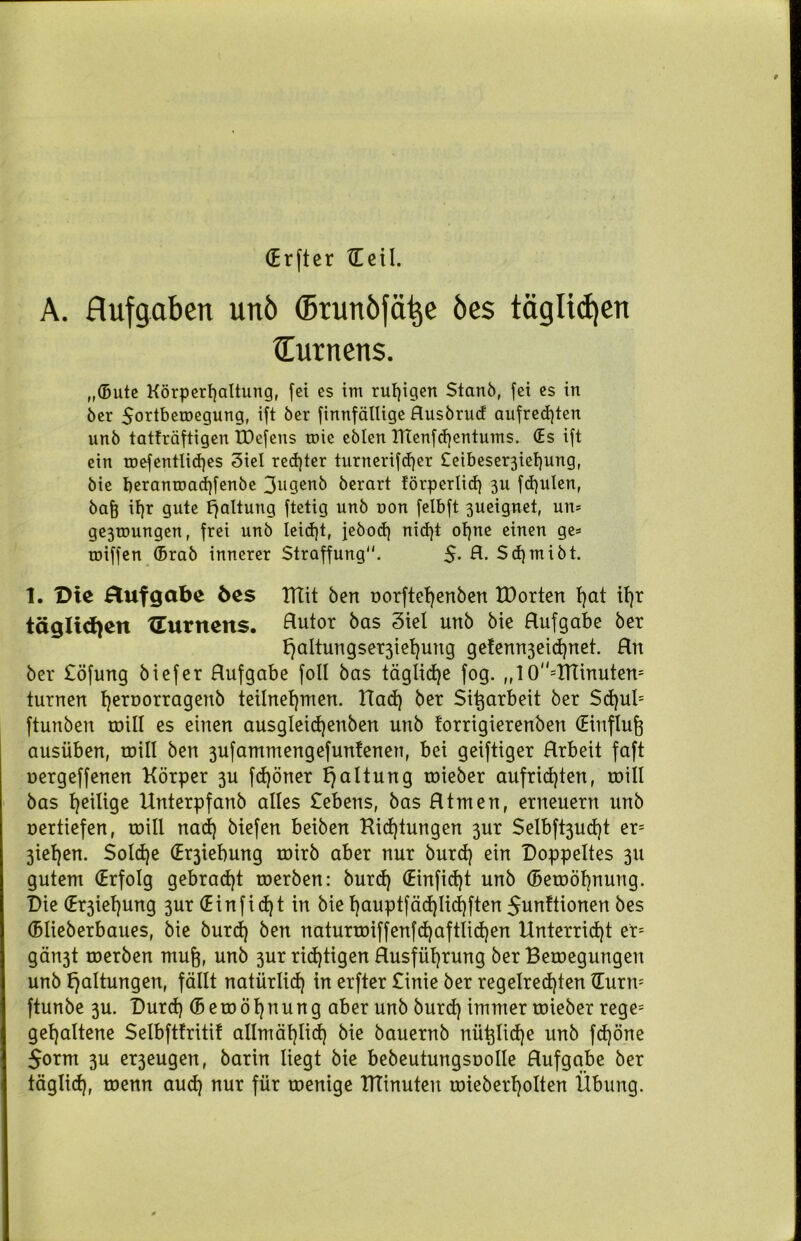 (Er ft er XE eil. A. Aufgaben unö ©runöfä^e öes täglichen (Turnens. „(Bute Körperhaltung, fei es im ruhigen Stanö, fei es in öer Sortbemegung, ift öer finnfällige Ausbrud aufrechten unb tatfräftigen IDefens töie eblen KTenfchentums. (Es ift ein u)efentli<hes 3iel rechter turnerifd)er £eibeser3ief)ung, bie beranroadhfenbe 3ngenb berart förperlid) 3U fd)ulen, bah it)r gute Fjaltung ftetig unb non felbft 3ueignet, un* ge3roungen, frei unb leicht, jebod) nid)t ohne einen ge* roiffen (Brab innerer Straffung“. 5- A. Sdjmibt. 1. Die Aufgabe 6es ITIit ben oorftel)enben tDorten hot ihr täglichen {Turnens. Autor bas 3iel unb bie Aufgabe ber b)altungser3iehuug ge!enn3eichnet. Hn ber £öfung biefer Aufgabe foll bas tägliche fog. ,,10=XtTinuten= turnen h^roorragenb teilnehmen. Had) ber Si^arbeit ber $d)ul= ftunben toill es einen ausgleichenben unb forrigierenben (Einfluß ausüben, toill ben 3ufammengefunienen, bei geiftiger Arbeit faft oergeffenen Körper 3U fdjöner Haltung toieber aufridjten, will bas Zeitige Unterpfanb alles Gebens, bas Atmen, erneuern unb oertiefen, roill nad) biefen beiben Kidjtungen 3ur $elbft3ud)t er= 3iehen. Solche (Er3iebung roirb aber nur burd) ein Doppeltes 311 gutem (Erfolg gebracht werben: burd) (Einfidjt unb (Bewohnung. Die Ziehung 3ur (Einfid)t in bie hauptfäd)Iid)ften 5unttionen bes (Blieberbaues, bie burd) ben naturwiffenfd)aftiid)en Unterricht er* gän3t roerben muh, unb 3ur richtigen Ausführung ber Bewegungen unb Haltungen, fällt natürlich in erfter £inie ber regelrechten tEurn* ftunbe 3U. Durd) (Beroöhnung aber unb burd) immer toieber rege= gehaltene Selbftfritif allmählich bie bauernb nü^Iidje unb fd)öne 5orm 3U er3eugen, barin liegt bie bebeutungsoolle Aufgabe ber täglid), roenn aud) nur für wenige Iftinuteu roieberholten Übung.