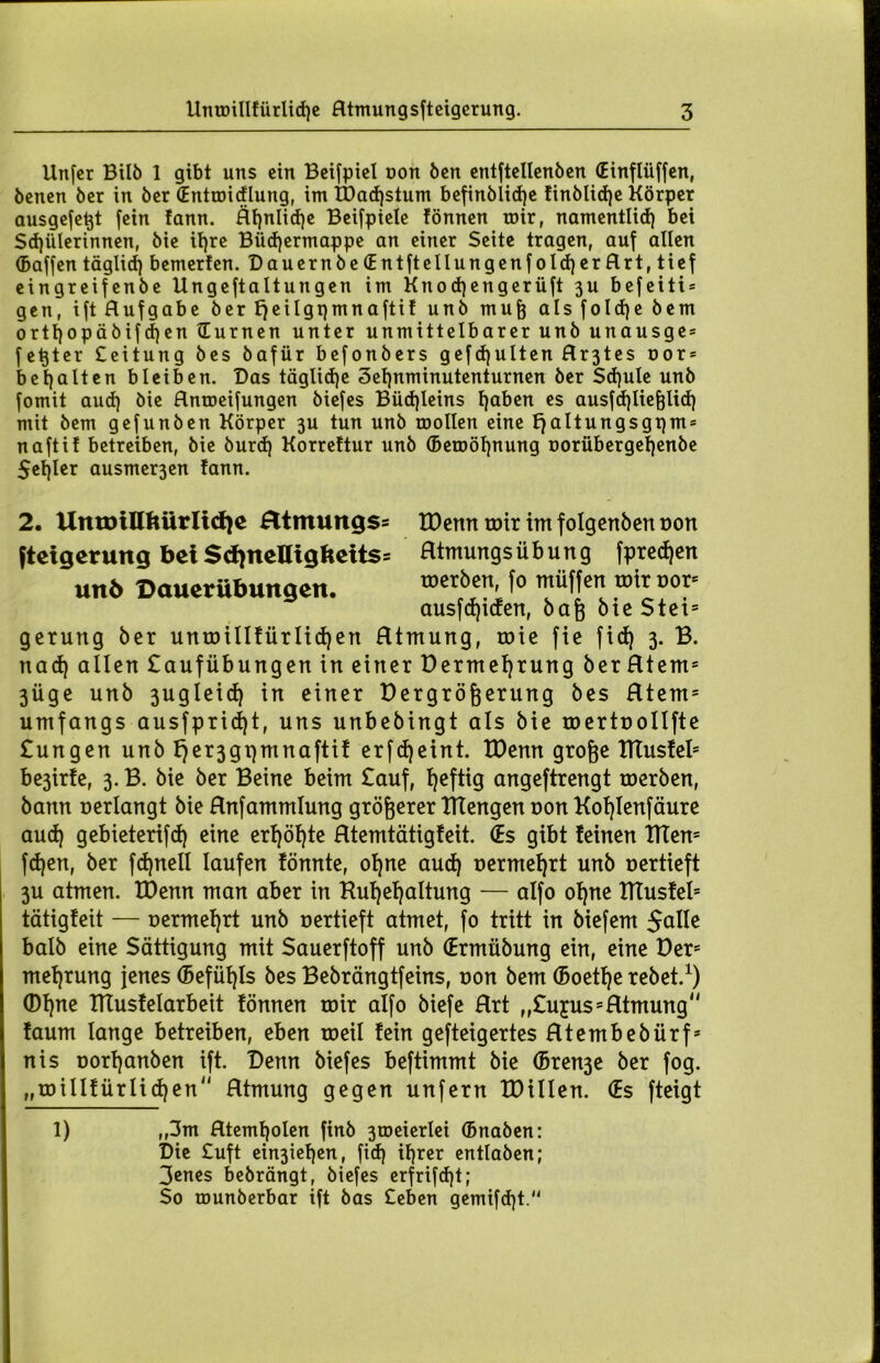 Unfer Bilb 1 gibt uns ein Beispiel non ben entftellenben (Einflüffen, benen ber in ber (Enttoidlung, im U)ad)stum befinblidjc finblid)e Körper ausgefe^t fein !ann. Rf)nlid)e Beifpiele fönnen mir, namentlich bei Schülerinnen, bie il)re Büdjermappe an einer Seite tragen, auf allen (Baffen täglich bemerten. Dauernbe(Entftellungenfold)erRrt,tief eingreifenbe Ungeftaltungen im Knodjengerüft 3U befeiti* gen, ift Hufgabe berfjeilgqmnaftif unb mufc alsfoId)ebem orthopäbif djen Humen unter unmittelbarer unb unausge = fetjter Ceitung bes bafür befonbers gefdjulten Hr3tes nor* behalten bleiben. Das tägliche 3el)nminutenturnen ber Schule unb fomit aud) Hnroeifungen biefes Büchleins haben es ausfd)lief}licf) mit bem gefunben Körper 3U tun unb roollen eine fjaltungsgpm* naftit betreiben, bie burd) Korrettur unb (Betoöhnung norübergehenbe 5ehler ausmer3en !ann. 2. UmoiHfturlidje £ltmungss tDemt roir im folgcnben oon fteigerung bei Sd)ncnigltcits= fttmungs Übung fpredjen unb 'Dauerübungen. f® Hüffen tr.tr »or= ausfdjtden, bafj bte Stets geruttg ber untoilIfürlid)en Rtmung, roie fie fich 3. B. nach allen £aufübungen in einer Dermef)rung berRtem5 3Üge unb 3ugleid) in einer Dergrögerung bes Rteni5 umfangs ausfpridjt, uns unbebingt als bie roertoollfte £ungen unb fjer3gi}mnaftif erfd)eint. IDenn grofee ITtusfel* be3ir!e, 3.B. bie ber Beine beim £auf, heftig angeftrengt roerben, bann oerlangt bie Hnfammlung größerer ITCengen non Kohlenfäure aud) gebieterifd) eine erhöhte Rtemtätigfeit. (Es gibt feinen TtTen= fdjen, ber fdjnell laufen fönnte, ohne aud) oermef)rt unb oertieft 3U atmen. IDenn man aber in Kuf)ef)altung — alfo ohne ITtusfel5 tätigfeit — oermehrt unb oertieft atmet, fo tritt in biefem Jolle halb eine Sättigung mit Sauerftoff unb (Ermübung ein, eine Der= mehrung jenes (5efüf)Is bes Bebrängtfeins, oon bem (5oetf)e rebet.1) (Df)nc IKusfelarbeit fönnen toir alfo biefe Hrt „£u£us5 Rtmung faum lange betreiben, eben toeil fein gefteigertes Rtembebürf* nis oorf)anben ift. Denn biefes beftimmt bie (5ren3e ber fog. „roillfürlidjen Rtmung gegen unfern tDillen. (Es fteigt 1) ,,3m Rtemholen finb 3tocierIei (Bnaben: Die £uft ein3iehen, fid) ihrer entlaben; 3enes bebrängt, biefes erfrifdjt; So rounberbar ift bas Heben gemifd)t.