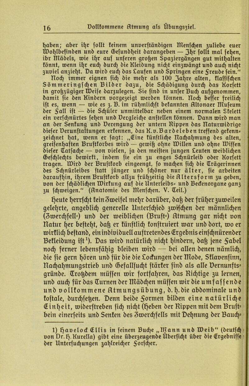 Doltfommene Htmung als Übungs3iel. haben; aber ifjr follt feinem unoerftänbigen Ulenden 3uliebe euer tDof)Ibefinben unb eure ®efunbf)eit barangeben — 3hr follt mal fef)en, ibr ITIäöels, rote if)r auf unferen großen Spa3iergängen gut mitf)alten fönnt, roenn tf)r eud) burd) bie Kleibung nid)t ei^roängt unb aud) nid)t 3Uütel an3tel)t. Da toirb eud) bas £aufert unb Springen eine 5reube fein. tlod) immer eignen fid) bie mel)r als 100 3af)rc alten, !laffifd)en Sömmeringfdjen Bilber ba3u, bie Sdjäbigung burd) bas Korfett in groj^ügiger tDeife barjulegcn. Sie finb in unferBud) aufgenommen, bamit fie ben Kinbern oorge3eigt roerben fönnen. Hod) beffer freilid) ift es, roenn — roie es 3. B. im rüt)mlid)ft befannten Hltonaer ITTufeum ber $all ift — bie Schüler unmittelbar neben einem normalen Sfelett ein uerfd)nürtes fel)en unb Dergleid)e anftellen tonnen. Dann toirb man an ber Senfung unb Derengung ber untern Hippen bas Haturtoibrige biefer üerunftaltungen erfennen, bas K.o.Barbeleben treffenb gefenn* 3eid)net l)at, roenn er fagt: ,,(Eine tünftlid)e Had)al)mung bes alten, greifenf)aften Bruftforbes roirb — getoif} ol)ne IDillen unb ol)ne töiffen biefer Tatfadje — non oielen, ja ben meiften jungen Scuten roeiblidjen ©efd)led)ts beroirft, inbem fie ein 3U enges Sd)nürleib ober Korfett tragen. IDirb ber Bruftforb eingeengt, fo ntad)en fid) bie Trägerinnen bes Sd)nürleibes ftatt jünger unb fd)öner nur älter, fie arbeiten barauff)in, ihrem Bruftforb all3u früf)3eitig bie flltersf 0 rin 3U geben, non ber fd)äblid)en IDirfung auf bie Unterleibs* unb Bedenorgane gan3 3U fdjroeigen. (Hnatomie bes ITtenfdjen. V. Teil.) l)eute f)errfd)t feinSroeifel mel)r barüber, bafj ber früher 3uto eilen gelehrte, angeblid) generelle Unterfd)ieb 3tDtfd)en ber männlichen (3roerd)feII5) unb ber toeiblidjen (Bruft=) Atmung gar nid)t non Hatur l)er beftel)t, baft er fünftlid) tonftruiert toar unb bort, roo er roirtlid) beftanb, eintnbiüibuell auftretenbes (Ergebnis einfd)nürenber Betleibung ift1). Das toirb natürlid) nid)t l)inbern, baft jene $abel nod) ferner lebensfähig bleiben roirb — bei allen benen nämlid), bie fie gern hören unb für bie bie Sodungen ber ITCobe, Sflauenfinn, Hachahmungstrieb unb (Befallfudjt ftärter finb als alle Dernunfts* griinbe. Trotjbem müffen toir fortfahren, bas Hid)tige 3U lernen, unb aud) für bas Turnen ber HTäbd)en müffen toir bie umf affettbe unb t>ollfommene Htmungsübung, b. h-bie abbominale unb toftale, burchfetjen. Denn beibe Sorten bilben eine natürliche (Einheit, roiberftreben fid) nid)t (l)eben ber Hippen mit bent Bruft* bein einerfeits unb Senten bes 3toerd)fells mit Dehnung ber Baud)8 1) Fjaoelod (Ellis in feinem Budje „ITTann unb tDeib (beutfd) oon Dr.Fj.Kurella) gibt eine über3eugenbe Überfidjt über bie Trgebniffe ber Unterfudjungen 3al)lreid)er 5orfd)er,