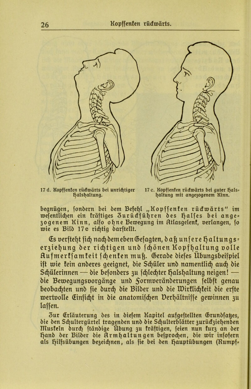 17 d. Kopffenfen rücfroärts bet unrichtiger 17 e. Kopffenfen rücfroärts bet guter fjals= ffalsbaltung. Haltung mit artge30genem Kinn. begnügen, fonbern bei bem Befehl „Kopffenfen rüdroärts im mefentlid)en ein fräftiges 3urücffüfjren bes £7aIfes bei ange* 3ogenem Kinn, alfo ofjne Bewegung im Htlasgelenf, »erlangen, fo mie es Bilb 17 e richtig barftellt. (Es üerftetjt fid) nad) bem eben ©efagten, bafe unfere f)altungs = erjtefjung ber richtigen unb fdjönen Kopfhaltung uolle Rufmerffamfeit fcfjenfen raufe, ©erabe biefes Übungsbeifpiel ift tüie fein anberes geeignet, bie Sd)üler unb namentlich aud) bie Schülerinnen — bie befonbers 3U fd)led)ter f)alsf)altung neigen! — bie Betuegungsuorgänge unb 5ormüeränberungen felbft genau beobachten unb fie burd) bie Btlber unb bie EDirflid)feit bie erfte roertoolle (Einfid)t in bie anatomifd)en Derf)ältniffe getoinnen 3U laffen. 3ur (Erläuterung bes in biefem Kapitel aufgeftellten ©runbfafees, bie ben Sd)ultergürtel tragenben unb bie Schulterblätter 3urüd3iehenben ITCusfeln burd) ftänbige Übung 3U fräftigen, feien nun fur3 an ber f}anb ber Bilber bie Rrmf)altungen befprod)en, bie mir infofern als fylfsübungen be3eid)nen, als fie bei ben f^auptübungen (Kumpf*