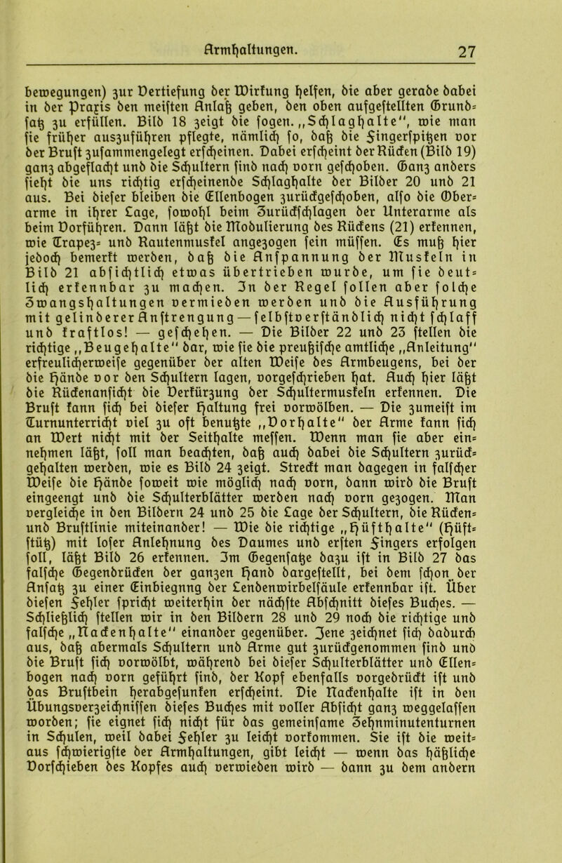 betoegungen) 3ur Uertiefung ber EDirfung geifert, bie aber gerabe babei in ber prajis ben meiften Anlaß geben, ben oben aufgeftellten ©runb* faß 3U erfüllen. Bilb 18 3eigt bie fogen. ,,Sd)Iagf)alte, roie man fie früher aus3ufül)ren pflegte, nämlich fo, baß bie $ingerfpißen cor ber Bruft 3ufammengelegt erfdjetnen. Dabei erfd)eint ber Rüden (Bilb 19) gan3 abgeflad)t unb bie Schultern finb nacf) oorit gefcf)oben. ®an3 anbers fiel)t bie uns richtig erfd)einenbe Sd)lagl)alte ber Bilber 20 unb 21 aus. Bei biefer bleiben bie (Ellenbogen 3urüdgefd)oben, alfo bie (Ober- arme in ihrer £age, foroot)l beim 3uriidfd)lagen ber Unterarme als beim Dorfüfyren. Dann läßt bie RTobutierung bes Rüdens (21) ertennen, roie (Erape3= unb Rautenmusfel ange3ogen fein müffen. (Es muß l}ier jebocf) bemerft rocrben, baß bie Anfpannung ber Rtusfeln in Bilb 21 abfid)tlicf) etroas übertrieben rourbe, um fie beut* lid) erfennbar 3U madjen. 3n ber Regel follen aber fold)e 3toangst)altungen oermieben toerben unb bie Ausführung mit gelinberer Anftrengung — felbfto erftänblid) nid)t fd)laff unb fraftlos! — gefd)el)en. — Die Bilber 22 unb 23 [teilen bie richtige ,,Beugehalte bar, roie fie bie preußifcf)e amtliche ,,Anleitung erfreulid)ertoeife gegenüber ber alten TDeife bes Armbeugens, bei ber bie fjänbe oor ben Schultern lagen, üorgefd)rieben hot. Aud) f)ie* lä^t bie Rüdenanfidjt bie Derfür3ung ber Sd)ultermusfeln erfennen. Die Bruft fann fid) bei biefer fjaltung frei oortoölben. — Die 3umeift im cEurnunterrid)t niel 3U oft benußte ,,Dorhalte ber Arme fann fid) an EDert nid)t mit ber Seithalte meffen. EDenn man fie aber ein* nehmen läßt, foll man beachten, baß aud) babei bie Sd)ultern 3urüd* gehalten toerben, roie es Bilb 24 3eigt. Stredt man bagegen in falfd)er TDeife bie fjänbe foroeit roie möglid) nad) oorn, bann roirb bie Bruft eingeengt unb bie Schulterblätter toerben nad) oorn ge3ogen. Ulan oergleidje in ben Bilbern 24 unb 25 bie Sage ber Schultern, bie Rüden* unb Bruftlinie miteinanber! — EDie bie richtige „f}üftl)alte (f)üft* ftüß) mit lofer Anlehnung bes Daumes unb erften Sägers erfolgen foll, läßt Bilb 26 erfennen. 3m ©egenfaße ba3U ift in Bilb 27 bas falfcße ©egenbrüden ber gan3en f)anb bargeftellt, bei bent fd)onber Anfaß 3U einer (Einbiegnng ber £enbentoirbelfäule erfennbar ift. Über biefen 5el)ler fpridjt roeiterhin ber näd)fte Abfdjnitt biefes Budjes. — Schließlich ftellen mir in ben Bilbern 28 unb 29 noch bie richtige unb falfd)e „Radenhalte einanber gegenüber. 3ene 3eid)net fid) baburd) aus, baß abermals Schultern unb Arme gut 3urüdgenommert finb unö bie Bruft fid) oorroölbt, roährenb bei biefer Sd)ulterblätter unb (Ellen* bogen nad) oorn geführt finb, ber Kopf ebenfalls oorgebrüdt ift unb bas Bruftbein f)crobgefunfen erfd)eint. Die Radenhalte ift in ben Übungsoer3eid)niffen biefes Budjes mit ooller Abfid)t gan3 toeggelaffen toorben; fie eignet fid) nicht für bas gemeinfame 3ef)nminutenturnen in Schulen, roeil babei $ef)Ier 3U uorfommen. Sie ift bie roeit* aus fdpierigfte ber Armhaltungen, gibt Ieid)t — roenn bas f)ößlid)e Dorfd)ieben bes Kopfes aud) oerroieben roirb — bann 3U bem anbern