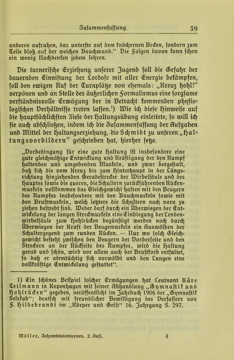 anbercn aufrutjcn, bas unterfte auf bem fnöcßernen Beden, fonbern jum ©eile bloß auf ber meid)en Baud)manb. Die 5ol9<m bauon !ann fdjon ein menig Rad)benfen jebem lehren. Die turnerifd)e (Erziehung unferer 3u9enö foll bie ©efafyr ber bauernben (Einniftung ber £orbofe mit aller (Energie befämpfert, foll ben etoigen Huf ber ©urnpläße uon ehemals: „Kreu3 f)ot)l!“ oerpönen unb an Stelle bes äußerlichen 5ormalismus eine forgfame üerftänbnisoolle (Ercoägung ber in Betracht tommenben pl)t)fio= Iogifdjen Derl)ältniffe treten laffen.1) tDie id) biefe l)inroeife auf bie l)auptfäd)Iid)ften 3iele ber Haltungsübung einleitete, fo roül id) fie aud) abfd)ließen, inbem id) bie Sufammenfaffung ber Hufgaben unb ITlittel ber Haltungser3ief)ung, bieSd)mibt 3U unferen „Hals tungsoorbilbern“ gefdjrieben hat, hierher fe^e* ,,Dorbebingung für eine gute Haltung ift insbefonbere eine gute gleichmäßige ©ntmidlung unb Kräftigung ber ben Kumpf haltenben unb umgebenben TITusfeln, unb 3mar bergeftalt, baß fid) bie 00m Kreu3 bis 3um Hinterhaupt in ber £ängs= rid)tung hin3iehenben ©erabeftreder ber IDirbelfäule unb bes Hauptes forme bie queren, bieScßuttern 3urüdfüf)renbenRüden= musfein oollfommen bas ©Ieid)gemid)t halten mit ben Beugern bes Rumpfes insbefonbere mit ben Baud)tnusfeln fomie mit ben Bruftmusfeln, meid) leßtere bie Schultern nad) norn 3U 3iehen beftrebt finb. IDeber barf burd) ein Übermiegen ber (Ent= midelung ber langen Stredmusfeln eine (Einbiegung ber£enbem mirbelfäule 3um H°hlrüden begünftigt merben nod) burd) Übermiegen ber Kraft ber Beugemusfein ein Husmölben ber Sd)ultergegenb 3um runben Rüden. — Rur mo fold) ©leid)* gemicßt befteßt 3mifd)en ben Beugern ber Dorberfeite unb ben Stredern an ber Rüdfeite bes Rumpfes, mirb bie Haltung gerab unb fd)ön, mirb oor allem aud) ber Bruftforb entfaltet, fo baß er atemtüdpig fid) oormölbt unb ben £ungen eine oollfräftige (Entmidelung geftattet. 1) (Ein fchönes Beifpiel foldjer ©rmägungen hat £eutnant Kare ©eilmann in Kopenhagen mit feiner Hbßanblung ,,©pmnaftif unb Hohlrüden gegeben, oeröffentlidjt im 3af)rbud) 1906 ber ,,®pmnaftif Selsfab; beutfd) mit freunblidjer Bemilligung bes Derfaffers oon $. Hilbebranbt im „Körper unb ©eift 16. 3al)rgang $. 297. ITtöIIer, 3el)nmtnutenturnett. 2. flufl. 4