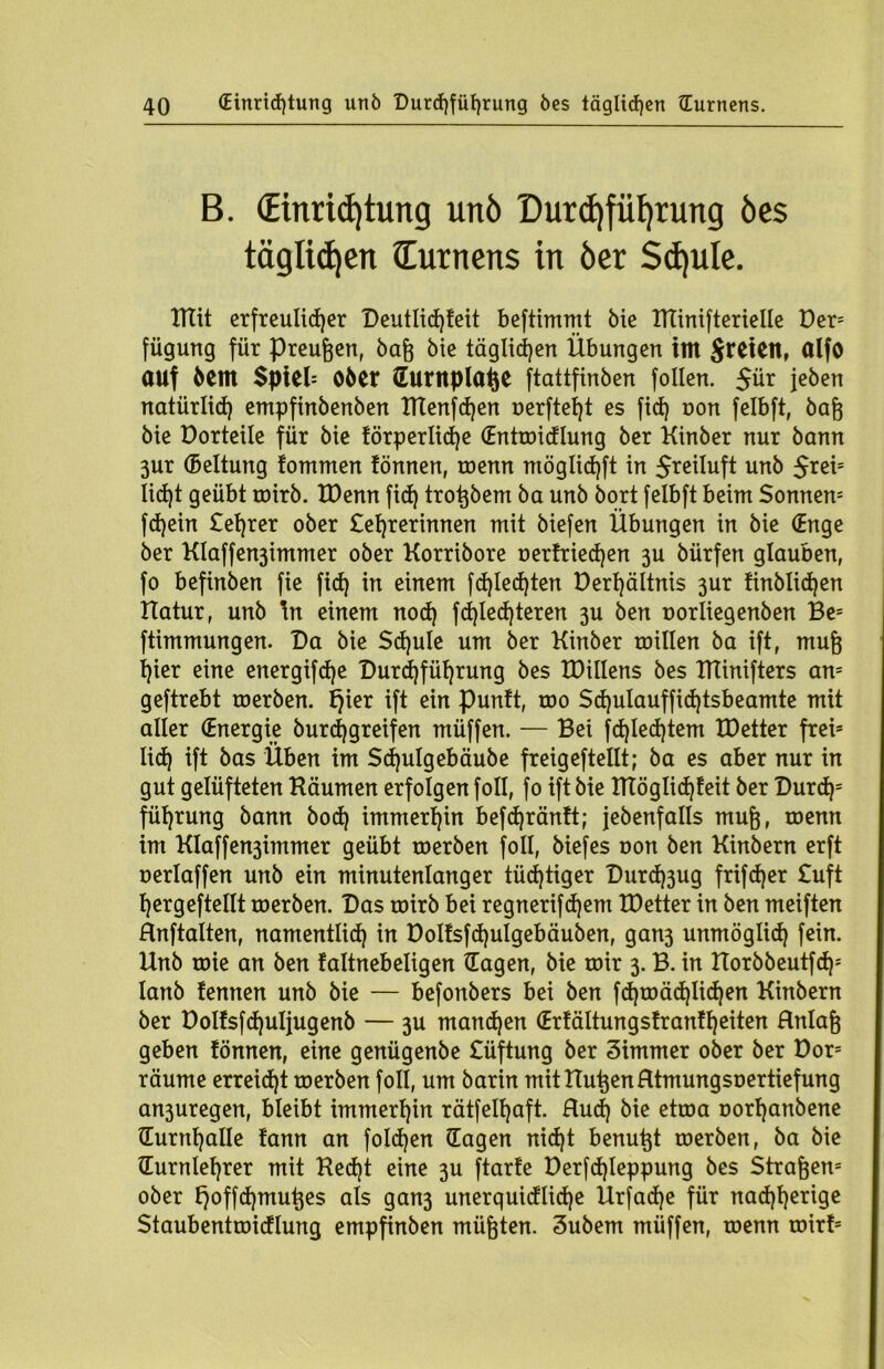 B. (Einrichtung unö Durchführung bes täglichen (Turnens in öer Sd)ule. TTtit erfreulicher Deutlidjteit beftimmt bie TTTinifterielle Der5 füguttg für Preußen, baß bie täglichen Übungen im freien, ölfo auf bcm $pteb Ober (Tuwplaße ftattfinben follen. jeben natürlich empfinbenben TTtenfchen oerftef)t es fich oon felbft, baß bie Dorteile für bie törperlidje (Enttoidlung ber Kinber nur bann 3ur (Beltung tommen tonnen, roenn möglichft in S^iluft unb 5*ei= Iid)t geübt roirb. XDenn fid) troßbem ba unb bort felbft beim Sonnen5 fdjein £eßrer ober Seherinnen mit biefen Übungen in bie (Enge ber Klaffen3immer ober Korribore oertriecßen 3U bürfen glauben, fo befinben fie fid) in einem fd)led)ten Derhältnis 3ur tinblidjen Hatur, unb \n einem nod) fd)led)teren 3U ben oorliegenben Be= ftimmungen. Da bie Sd)ule um ber Kinber roillen ba ift, muß t)ier eine energifdje Durchführung bes tDillens bes TTCinifters am geftrebt toerben. t)ier ift ein puntt, roo Sd)ulauffid)tsbeamte mit aller (Energie burcßgreifen müffen. — Bei fd)Ied)tem tDetter frei* lid) ift bas Üben im Sdjulgebäube freigeftellt; ba es aber nur in gut gelüfteten Käumen erfolgen foll, fo ift bie KTöglid)feit ber Durd)= füfjtung bann bod) immerhin befdjränft; jebenfalls muß, toemt im KIaffen3immer geübt toerben foll, biefes oon ben Kinbern erft oerlaffen unb ein minutenlanger tüchtiger Durd)3ug frifdjer £uft hergeftellt toerben. Das roirb bei regnerifdjem tDetter in ben meiften Hnftalten, namentlich in Doltsfdjulgebäuben, gan3 unmöglich fein. Unb roie an ben taltnebeligen (Tagen, bie toir 3. B. in Horbbeutfd)5 lanb fennen unb bie — befonbers bei ben fd)toäd)iid)en Kinbern ber Dolfsfdjuljugenb — 3U manchen (Ertältungstrantheiten Rnlaß geben tonnen, eine genügenbe £üftung ber 3immer ober ber Dor= räume erreicht toerben foll, um barin mit Bußen Rtmungsoertiefung an3uregen, bleibt immerhin rätfelhaft. Rud) bie ettoa oorhanbene {Turnhalle fann an fold)en (Tagen nicht benußt toerben, ba bie (Turnlehrer mit Ked)t eine 3U ftarte Derfcßleppung bes Straßen5 ober l}offd)mußes als gan3 unerquidlidje Ürfadje für nacßherige Staubenttoicflung empfinben müßten. 3ubem müffen, toenn roirt=