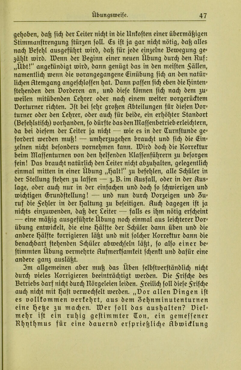 gehoben, baß fid) ber £eiter nid)t in bie Unfoften einer übermäßigen Stimmanftrengung ftürjen foll. (Es ift ja gar nid)t nötig, baß alles nad) Befef)l ausgeführt toirb, baß für jebe einjelne Beroegung ges 3äl)lt roirb. tDenn ber Beginn einer neuen Übung burd) bert Huf: „Übt! angetünbigt roirb, bann genügt bas in ben meiften Sollen, namentlich roettn bie oorangegangene (Einübung fid) an ben natür= lidjen Htemgang angefd)loffen t)at. Dann paffen fid) eben bietjintem ftel)enben ben Dorberen an, unb biefe tonnen fid) nad) bem 3m roeilen ntitübenben £et)rer ober nad) einem roeiter oorgerüdtem Dorturner rid)ten. 3ft bei fet)r großen Hbteilungen für biefen Dor= turner ober ben £et)rer, ober aud) für beibe, ein ert)öl)ter Stanbort (Befeljlstifd)) oort)anben, fo bürfte basbenlttaffenbetrieb erleichtern, ba bei biefem ber £eiter ja nid)t — mie es in ber (Eurnftunbe ge= forbert roerben muß! — umt)er3uget)en braud)t unb fid) bie (Ein= 3elnen nid)t befonbers oornel)men tann. IDirb bod) bie Korreftur beim HTaffenturnen oon ben fjelfenben KIaffenfüf)rern 3U beforgen fein! Das braucht natürlich ben £eiter nidjt ab3ul)alten, gelegentlid) einmal mitten in einer Übung „tjalt! 3U befehlen, alle $d)üler in ber Stellung ftet)en 3U laffen — 3. B. im Rusfall, ober in ber Hus= läge, ober aud) nur in ber einfachen unb bod) fo fd)toierigen unb roid)tigen (Brunbftellung! — unb nun burd) Do^eigen unb 3us ruf bie $et)Ier in ber Haltung 3U befeitigen. Hud) bagegen ift ja nid)ts ein3uroenben, baß ber £eiter — falls es il)m nötig erfd)eint — eine mäßig ausgefüf)rte Übung nod) einmal aus leichterer Dor= Übung entroidelt, bie eine f)älfte ber Schüler bann üben unb bie anbere fjälfte forrigieren läßt unb mit foldjer Korrettur bann bie benachbart ftehenben Sdjüler abroed)fe!n läßt, fo alfo einer be= ftimmten Übung nermehrte Hufmertfamfeit fdjentt unb bafür eine anbere gan3 ausläßt. 3m allgemeinen aber muß bas Üben felbftoerftänblid) nid)t burd) oieles Korrigieren beeinträchtigt roerben. Die $rifd)e bes Betriebs barf nid)t burd) Hörgeleien leiben. $reilid) foll biefe $rifd)e aud) nid)t mit £)aft r»erroed)felt roerben. „Dor allen Dingen ift es Dollfommen oerfehrt, aus bem 3et)nminutenturnen eine Ejeße 3U machen. XDer foll bas aust)alten? Diel= mehr ift ein ruhig geftimmter (Eon, ein gemeffener Hhpthmus für eine bauernb erfprießlidje Hbroidlung