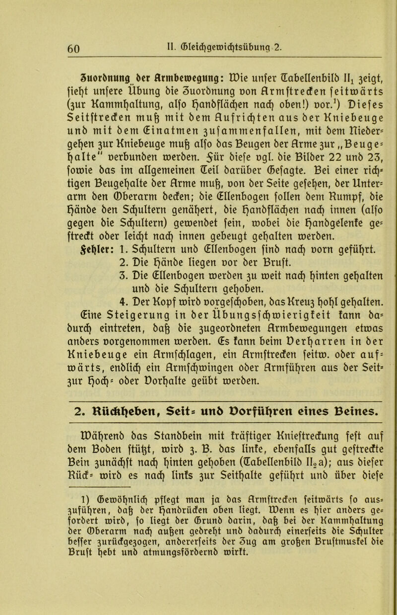 3uorbnung ber flrmbetoegmtg: XPie unfer tEabellcnbilb IIj 3ctgtf fielet unfere Übung bie Suorbnung oon Hrmftreden feitmärts (3ur Kammljaltung, alfo tjanbflädjen nad) oben!) nor.1) Diefes $ ei t ftr c cf en mufj mit bem Hufridjten aus ber Kniebeuge unb mit bem (Einatmen 3ufammenfallen, mit bem Uieber* gefyen 3ur Kniebeuge mufj alfo bas Beugen ber Hrme 3ur „Beuge* tjalte uerbunben toerben. $ür biefe t>gl. bie Bilber 22 unb 23, forme bas im allgemeinen (Teil batüber (Befagte. Bei einer rid)* tigen Beugefyalte ber Hrme muft, oon ber Seite gefetjen, ber Unter* arm ben (Dberarm beden; bie (Ellenbogen follen bem Kumpf, bie f)änbe ben Schultern genähert, bie l)anbfläd)en nad) innen (alfo gegen bie Schultern) geroenbet fein, roobei bie tjanbgelente ge* ftredt ober leid)t nad) innen gebeugt gehalten toerben. $el)ler: 1. Sputtern unb (Ellenbogen finb nad) t>orn geführt. 2. Die t)änbe liegen uor ber Bruft. 3. Die (Ellenbogen toerben 3U roeit nad) t)inten gehalten unb bie Sd)ultern gehoben. 4. Der Kopf toirb oorgefdjoben, basKreu3 l)ol)I gehalten. (Eine Steigerung in ber Übungsfd)roierigteit fann ba= burd) eintreten, baft bie 3ugeorbneten Hrmbetoegungen etroas anbers norgenommen toerben. (Es tann beim Dertjarren in ber Kniebeuge ein Hrmfd)lagen, ein Hrmftreden feitro. ober auf* roärts, enblid) ein Hrmfdjtoingen ober Hrmfüfyren aus ber Seit* 3ur t)od)* ober Dorfjalte geübt toerben. 2. Kücftfiebenr Seit= unö Dorfiifyren eines Beines. tDäljrenb bas Stanbbein mit träftiger Knieftredung feft auf bem Boben ftü^t, toirb 3. B. bas linfe, ebenfalls gut geftredte Bein 3unäd)ft nad) tjinten gehoben (lEabellenbilb II2a); aus biefer Küd* toirb es nad) lints 3ur Seithalte geführt unb über biefe 1) (Betoöt)nIid) pflegt man ja bas Hrmftreden feitroärts fo aus= 3ufül)ren, bafj ber f)anbriiden oben liegt. tDenn es Iper anbers ge= forbert toirb, fo liegt ber (Brunb barin, bafj bei ber Kamml)altung ber ©berarm nad) aufeen gebrel)t unb baburd) einerfeits bie Sd)ulter beffer 3urüdge3ogen, anbererfeits ber 3ug am großen Bruftmusfel bie Bruft t)ebt unb atmungsförbernb toirlt.