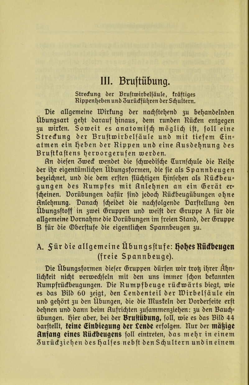 Streuung öer Bruftroirbelfäule, träftiges Kippenf]eben unö 3urUdfül)ren öer Schultern. Die allgemeine IDirtung ber nacfyftefyenb 3U behanbelnben Übungsart gef)t barauf hinaus, bem runben Küden entgegen 3U mitten. Soroeit es anatomifd) möglich ift, foll eine Stredung ber Bruftroirbelfäule unb mit tiefem (Ein= atmen ein fjeben ber Hippen unb eine Rusbefjnung bes Bruftfaftens tjeroorgerufen roerben. Rn biefen 3med menbet bie fd)mebifd)e tlurnfcfjule bie Heitre ber it)r eigentümlichen Übungsformen, bie fie als Spannbeugen be3eid)net, unb bie bem erften flüchtigen f)infehen als Kücfbeu5 gungen bes Kumpfes mit Rnlehnen an ein (Berät ere fcheinen. Dorübungen bafür finb jebod) Rüdbeugübungen ohne Rnlehnung. Danach fdjeibet bie nadjfolgenbe Darftellung ben Übungsftoff in 3toei (Bruppen unb roeift ber (Bruppe A für bie allgemeine üornahme bie Dorübungen im freien Stanb, ber (Bruppe B für bie ©berftufe bie eigentlichen Spannbeugen 3U. A. 5ür bie allgemeine Übungsftufe: fjofyesKiitfbeugen (freie Spannbeuge). Die Übungsformen biefer (Bruppen bürfen mir trotj ihrer Rf)n= lid)feit nid)t nermed)feln mit ben uns immer fdjon befannten Humpfrüdbeugungen. Die Rumpfbeuge rüdmärts biegt, mie es bas Bilb 60 3eigt, ben Senbenteil ber TDirbelfäule ein unb gehört 3U ben Übungen, bie bie HTusfeln ber Dorberfeite erft behnen unb bann beim Rufrid)ten 3ufammen3iehen: 3U ben Baudp Übungen. f)ier aber, bei ber BruftÜblUtg, foll, mie es bas Bilb 44 barftellt, feine (Einbiegung ber £enbe erfolgen. Hur ber mäjjige Rltfang eines Hücfbeugens foll eintreten, bas mehr in einem 3urüd3iehenbest)aI[esnebftbenSd)ulternunbineinem