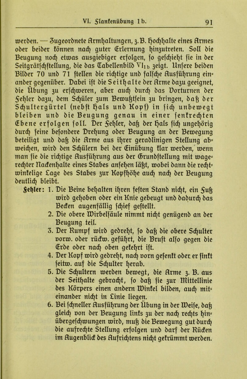 toerben. — äugeorbnete Hrmfjaltungen, 3.B. l)od)l)alte eines Hrmes ober beiber tonnen nad) guter (Erlernung t)in3utreten. Soll bie Beugung nod) etroas ausgiebiger erfolgen, fo gefd)iel)t fie in ber $eitgrätfd)ftellung, bie bas Gabellenbilb Vllb 3cigt. Hnfere beiben Bilber 70 unb 71 ftellen bie richtige unb falfdje Husfüfyrung ein= anber gegenüber. Dabei ift bie Seitl)alte ber Hrme ba3u geeignet, bie Übung 3U erfd)toeren, aber aud) burd) bas üorturnen ber Segler ba3U, bem Sdjüler 3um Berougtfein 3U bringen, bag ber Sdjultergürtel (nebft f)als unb Kopf) in fid) unbetoegt bleiben unb bie Beugung genau in einer fentredjten (Ebene erfolgen foll. Der Segler, &er Qals ftdj ungehörig burd) feine befonbere Drehung ober Beugung an ber Beroegung beteiligt unb bag bie Hrme aus igrer gerablinigen Stellung abs roeid)en, roirb ben Spülern bei ber (Einübung Har toerben, toenn man fie bie richtige Husfügrung aus ber (Brunbftellung mit toage= rechter Kadengalte eines Stabes anfel)en lägt, roobei bann bie recgt5 rointelige Sage bes Stabes 3ur Kopfl)öl)e aud) nad) ber Beugung beutlid) bleibt. Segler: 1. Die Beine bemalten il)ren feften Stanb nid)t, ein Sug roirb gehoben ober ein Knie gebeugt unb baburd) bas Beden augenfällig fd)ief geftellt. 2. Die obere tDirbelfäule nimmt nid)t genügenb an ber Beugung teil. 3. Der Kumpf roirb gebregt, fo bag bie obere Sd)ulter oorro. ober rüdro. geführt, bie Bruft alfo gegen bie (Erbe ober nad) oben gelehrt ift. 4. Der Kopf roirb gebrel)t, nad) oorn gefenft ober er fintt feitro. auf bie Scgulter l)erab. 5. Die Scguitern toerben beroegt, bie Hrme 3. B. aus ber Seitgalte gebrad)t, fo bag fie 3ur Ktittellinie bes Körpers einen anbern tDinfel hüben, aud) mits einanber nid)t in Sinie liegen. 6. Bei fcgneller Husfügrung ber Übung in ber IDeife, bag gleid) oon ber Beugung lints 3U ber nad) recgts gim übergefd)toungen roirb, mug bie Beroegung gut burd) bie aufrechte Stellung erfolgen unb barf ber Küden im Hugenblid bes Hufricgtens nid)t getrümmt toerben.