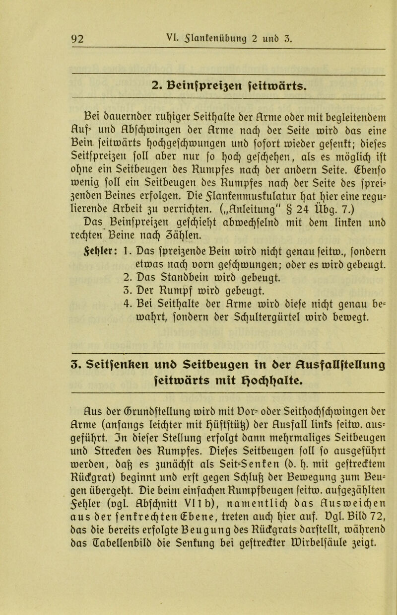 2. Betnfprei3en feitroärts. Bei bauernber ruhiger Seithalte ber Hrme ober mit begleitenbem Huf' unb Hbfd)toingen ber Hrme nad) ber Seite toirb bas eine Bein feitroärts hod)gefd)toungen unb fofort roieber gefenft; biefes Seitfpre^en foll aber nur fo t)od) gefd)el)en, als es möglid) ift ot}ue ein Seitbeugen bes Kumpfes nad) ber anbern Seite. (Ebenfo roenig foll ein Seitbeugen bes Kumpfes nad) ber Seite bes fpreb 3enben Beines erfolgen. Die $lanfenmusfulatur f)at hier eine regrn lierenbe Hrbeit 3U oerrid)ten. („Hnleitung § 24 Übg. 7.) Das Beinfpre^en gefdjiefjt abroed)felnb mit bem linten unb rechten Beine nad) 3äf)len. ^el)Ier: 1. Das fpre^enbe Bein toirb nid)t genau feitro., fonbern etroas nad) oorn gefd)toungen; ober es toirb gebeugt. 2. Das Stanbbeirt roirb gebeugt. 3. Der Kumpf roirb gebeugt. 4. Bei Seithalte ber Hrme toirb biefe uid)t genau be= roal)rt, fonbern ber Sdjultergürtel roirb beroegt. 3. Seitfenften unö Seitbeugen in öer Husfaliftellung feitmärts mit t}0ct)fjalte. Hus ber ©runbftellung roirb mit Dor= ober Seitl)od)fd)roingen ber Hrme (anfangs Ieid)ter mit fjüftftütj) ber Husfall lints feitro. aus* geführt. 3n biefer Stellung erfolgt bann mehrmaliges Seitbeugen unb Streden bes Kumpfes. Diefes Seitbeugen foll fo ausgefüt)rt werben, baf} es 3unäd)ft als Seit=Senfen (b. h- mit geftredtem Küdgrat) beginnt unb erft gegen Schluß ber Bewegung 3um Bem gen übergeht. Die beim einfachen Kumpfbeugen feitro. aufge3äl)Iten $ef)ler (ogi. Hbfdjnitt VI1 b), namentlich bas Hu$roeid)en aus ber fenfred)ten (Ebene, treten aud) h*er auf- Dgl- Bilb 72, bas bie bereits erfolgte Beugung bes Küdgrats barftellt, roährenb bas (Eabellenbilb bie Senfung bei geftredter IDirbelfäule 3eigt.