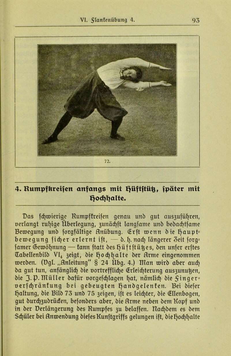 4. Rumpf fcreifen anfangs mit Jjiiftftü^, fpäter mit I}Ocf)fyaIte. Das fdjroierige Rumpftreifen genau unb gut aus3ufüf)ren, oerlangt ruhige Überlegung, 3unäd)ft Iangfame unb bebaebtfame Betoegung unb forgfältige Hnübung. (Erft roenn bie fjaupt= beraegung fidjer erlernt ift, — b. t). nad) längerer Seit forg; fatner (Betoöfynung — tann ftatt bes l)üf tftü^es, ben unfer erftes Habellenbilb VI4 3eigt, bie t)od)f)aIte ber Hrme eingenommen tnerben. (Dgl. „Anleitung § 24 Ubg. 4.) Klan roirb aber aud) ba gut tun, anfänglid) bie üortrefflidje (Erleichterung aus3unu^en, bie 3.p.IKüller bafür t>orgefd)lagen l)at, nämlid) bie 5inger= oerfdjräntung bei gebeugten ^anbgelenten. Bei biefer Haltung, bie Bilb 73 unb 75 3eigen, ift es leichter, bie (Ellenbogen, gut burd)3ubrüden, befonbers aber, bie Hrme neben bem Kopf unb in ber Derlängerung bes Rumpfes 3U beiaffen. Rad)bem es bem Sdjüler bei Hnroenbung biefesKunftgriffs gelungen ift, bief^odjfyalte