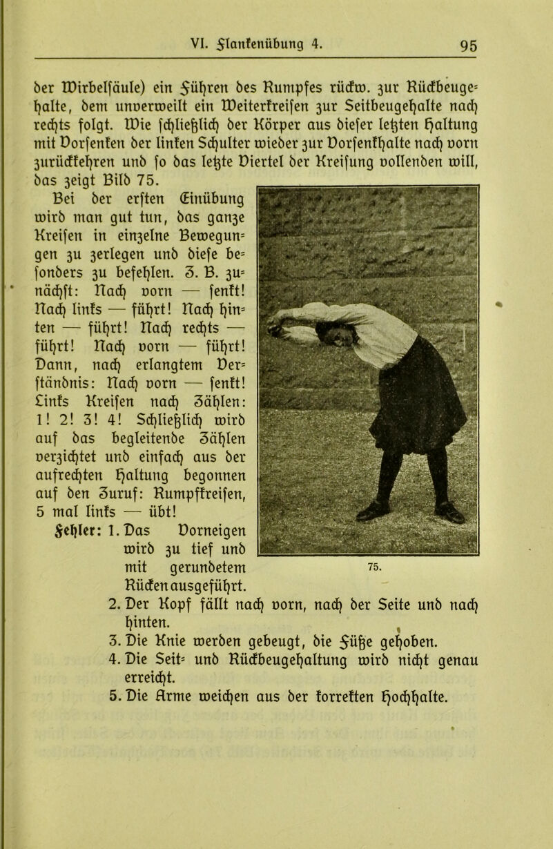 6er IDirbelfäule) ein $üf)ren fces Humpfes rüdro. 3ur Kiidbeuge* fjalte, bem unoerroeilt ein EDeiterfreifen 3ur Seitbeugetjalte nad) red)ts folgt. tDie fd)lief}lid) ber Körper aus biefer lebten Haltung mit Dorfenten ber linten Sdjulter toieber 3ur Dorfenffyalte nad) norn 3uriidfehren unb fo bas lebte Diertel ber Kreifung oollenben toill, bas 3eigt Bilb 75. Bei ber erften (Einübung roirb man gut tun, bas gan3e Kreifen in ein3elne Beroegum gen 3U 3erlegen unb biefe be= fonbers 3U befehlen. 3. B. 3Us näd)ft: Had) norn — fenft! Had) lints — füt)rt! Had) t)in= ten — füt)rt! Had) rechts — füfyrt! Had) norn — fütjrt! Dann, nad) erlangtem Der= ftänbnis: Had) oorn — fenft! £infs Kretfen nad) 3äf)Ien: l! 2! 3! 4! Sdjliefjlid) roirb auf bas begteitenbe 3äf)Ien oer3id)tet unb einfad) aus ber aufrechten Haltung begonnen auf ben 3uruf: Kumpffreifen, 5 mal lints — übt! $ef)ler: l.Das üorneigen roirb 3U tief unb mit gerunbetem Küden ausgefüfjrt. 2. Der Kopf fällt nad) norn, nad) ber Seite unb nad) f)inten. 3. Die Knie roerben gebeugt, bie 5üfje gehoben. 4. Die Seib unb Küdbeugefjaltung roirb nid}t genau erreicht. 5. Die Hrme roeid)en aus ber forreften f)od)f)a!te.