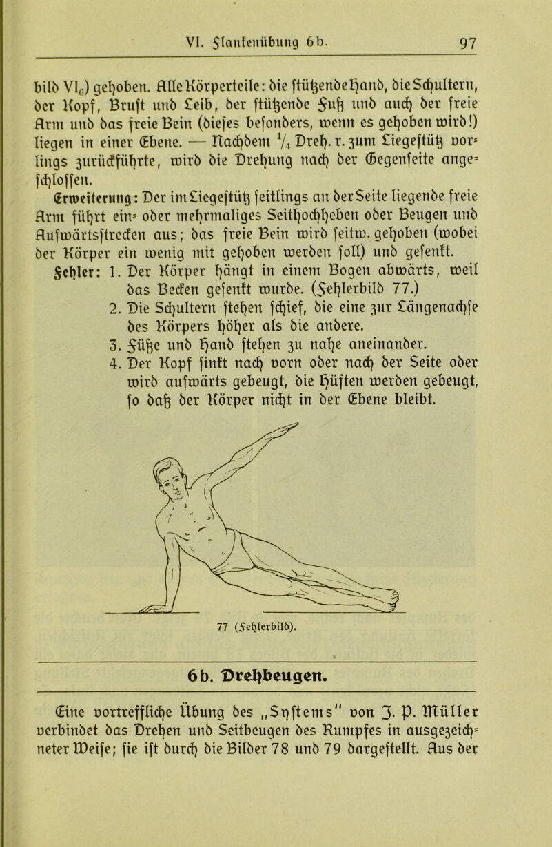 bilb VI(i) gehoben. Hlle Körperteile: bie ftü^enbe^cmb, bieSchultern, ber Kopf, Bruft uub £eib, ber ftü^enbe $uf} unb aud) ber freie Rrnt unb bas freie Bein (biefes befonbers, toenn es gehoben roirb!) liegen in einer (Ebene. — Halbem V4 Drei), r. 3um £iegeftü^ r»or; lings 3urüdfiif)rte, roirb bie Drehung nad) ber (Begenfeite ange= fd)Ioffen. (Erweiterung: Der im£iegeftüt$ feitlings an ber Seite Iiegenbe freie Hrm flirrt eiw ober mehrmaliges Seitl)od)l)eben ober Beugen unb Hufroärtsftreden aus; bas freie Bein mirb feittu. gehoben (roobei ber Körper ein wenig mit gehoben roerben foll) unb gefentt. $el)lcr: 1. Der Körper hängt in einem Bogen abroärts, roeil bas Beden gefentt rourbe. (5ef)Ierbilb 77.) 2. Die Schultern ftetjen fd)ief, bie eine 3ur £ängenad)fe bes Körpers höher a^s äie anbere. 3. $üffe unb fjanb ftel)en 3U nahe aneinanber. 4. Der Kopf fintt nad) norn ober nad) ber Seite ober wirb aufwärts gebeugt, bie fjüften roerben gebeugt, fo baft ber Körper nid)t in ber (Ebene bleibt. 6 b. Drefybeugeit. (Eine oortrefflidje Übung bes ,,St)ftems oon 3- P- IKüller oerbinbet bas Dreien unb Seitbeugen bes Kumpfes in ausge3eid); neter IDeife; fie ift burd) bieBilber 78 unb 79 bargeftellt. Hus ber