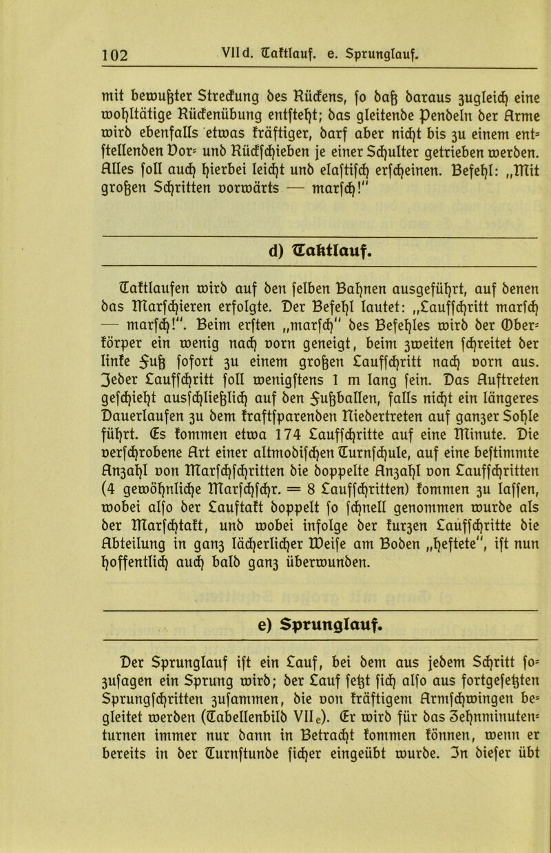 mit bemühter Streckung bes Küdens, fo baß baraus 3ugleid) eine rooßltätige Küdenübung entfielt; bas gleitenbe penbeln ber Hrme coirb ebenfalls etroas träftiger, barf aber nid)t bis 311 einem ent* ftellenben Dor* unb Küdfcßieben je einer Scßulter getrieben roerben. Hlles foll and) hierbei leidet unb elaftifd) erfdjeinen. Befehl: „ITtit großen Stritten uorroärts — marfdj! d) tEafttlauf. (Eattlaufen roirb auf ben felben Bahnen ausgefüßrt, auf benen bas DTarfd)ieren erfolgte. Der Befehl lautet: „£auffd)ritt marfcf) — marfd)!. Beim erften „marfd) bes Befehles roirb ber ©ber* törper ein roenig nad) oorn geneigt, beim 3roeiten fdjreitet ber linte $uß fofort 3U einem großen £auffd)ritt nad) rorn aus. 3eber £auffd)ritt foll roenigftens 1 m lang fein. Das Huftreten gefd)iet)t ausfcßließlid) auf ben $ußballen, falls nid)t ein längeres Dauerlaufen 3U bem traftfparenben ttiebertreten auf gan3er Soßle fül)rt. (Es tommen etroa 174 £auffd)ritte auf eine ITTinute. Die uerfcßrobene Hrt einer altmobifdjenüurnfcfyule, auf eine beftimmte Hn3al)l uon ITTarfcßfcßritten bie hoppelte Rn3aßl oon £auffd)ritten (4 geroößnlicße ITtarfcßfcßr. = 8 £auffd)ritten) tommen 3U iaffen, roobei alfo ber £auftatt hoppelt fo fcßnell genommen tourbe als ber ITtarfcßtatt, unb roobei infolge her tur3en £auffd)ritte bie Hbteilung in gan3 läcßerlicßer tDeife am Boben „ßeftete, ift nun ßoffentlid) aud) halb gan3 überrounben. e) Sprunglauf. Der Sprunglauf ift ein £auf, bei bem aus jebem Sd)ritt fo* 3ufagen ein Sprung roirb; ber £auf feßt fid) alfo aus fortgefeßten Sprungfd)ritten 3ufammen, bie oon träftigem Rrmfcßtoingen be= gleitet roerben ((Eabellenbilb VII e). (Er roirb für bas Seßnntinuten* turnen immer nur bann in Betradjt tommen tonnen, roenn er bereits in ber üurnftunbe fid)er eingeübt rourbe. 3n biefer übt