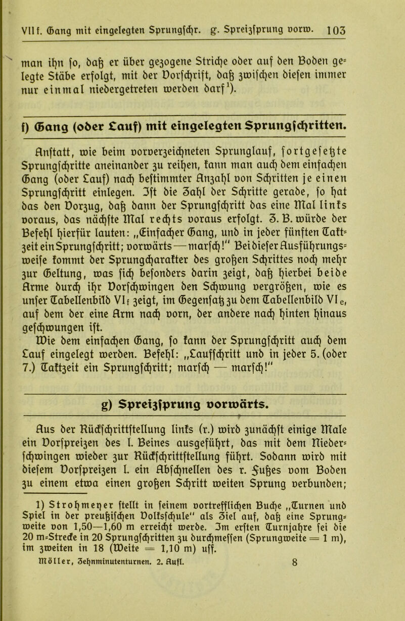 VII f. ©ang mit eingelegten Sprungfcgr. g. Sprei3fprung norm. ]Q3 man igit fo, bag er über gejogene Striche ober auf ben Hoben ge= legte Stäbe erfolgt, mit ber Dorfegrift, bag 3toifcgen biefen immer nur einmal niebergetreten roerben barf1). f) (Bang (o6cr tauf) mit eingelegten Sprungtritten. Hnftatt, roie beim Doroe^eicgneten Sprunglauf, fortgefegte Sprungfcgritte aneinanber 3U reifen, !ann man aud) bem einfachen ©ang (ober £auf) nad) beftimmter Rn3agl non Schritten je einen Sprungfcgritt einlegen. 3ft bie 3agl ber Schritte gerabe, fo gat bas ben Dor3ug, bag bann ber Sprungfcgritt bas eine ITtal lin!s ooraus, bas nädjfte TTTal red)ts noraus erfolgt. 3. B. mürbe ber Befegl hierfür lauten: „(Einfadjer ©ang, unb in jeber fünften Halt* 3eit ein Sprungfcgritt; norroärts—marfcg! BeibieferRusfügrungs= roeife fommt ber Sprungcgaralter bes grogen Scgrittes nocg megr 3ur ©eltung, roas fid) befonbers barin 3eigt, bag gierbei beibe Hrme burd) igr Dorfegroingen ben Scgroung nergrögen, roie es unfer ©abellenbilb VI f 3eigt, im ©egenfag3u bem ©abellenbilb VI e, auf bem ber eine Hrm nad) norn, ber anbere nad) ginten ginaus gefcgroungen ift. XDie bem einfachen ©ang, fo fann ber Sprungtritt aud) bem £auf eingelegt roerben. Befegl: „£auffd)ritt unb in jeber 5. (ober 7.) ilaft3eit ein Sprungfcgritt; marfd) — marfcg! g) Spreijfprung uormärts. Aus ber Küdfcgrittftellung lin!s (r.) roirb 3unäd)ft einige ITtale ein Dorfprebjen bes l. Beines ausgefügrt, bas mit bem Hieben fdjroingen roieber 3ur Küdfcgrittftellung fügrt. Sobann roirb mit biefem Dorfpre^en I. ein Rbfcgnellen bes r. $uges nom Hoben 3U einem ettoa einen grogen Scgritt roeiten Sprung nerbunben; 1) Strogmeqer ftcllt in feinem n ortreff liegen Bucge ,,©urnen unb Spiel in ber preugifegen Doltsfcgule als 3iel auf, bag eine Sprung* roeite non 1,50—1,60 m erreicht roerbe. 3m erften ©urnjagre fei bie 20 m=Strede in 20 Sprungfcgritten 3U buregmeffen (Sprungmeite = 1 m), im 3toeiten in 18 (tDeite = 1,10 m) uff.