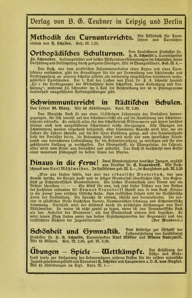 JVIetbodUi des Curnuntemcbts. sirÄ- rinnen oon ¥j. Sdjröer. Sei). ITT. 1.20. Ortbopädifcbes Schulturnen. kfljS1«. ÖStfi 5r. Schroeöer. Haltungsfehler unb leichte Rüdgratsoerfrümmungen tmSchulalter, berett DerhütungunbBelämpfung burdj geeignete Übungen, mit 48Übungsbilbern. Seb.TR.4.— Das Buch, aus bem praftifdjen 3ufammenarbeiten eines Arztes unb eines ©urn» Iefjrers entftanben, gibt bie ©runblagen für bie 3ur Dermeibung non Sd)teftnud}s unb Dertrüppelung an unferen Schulen allfeits als notmenöig eingeführten befonberen ortt)0= päbifd]en ©urnftunben. Der 1. ©eil bes Buddes oon Prof. Dr. $. fl. Sdjmibt hanbelt „Üb r bie Derbtegungeu ber IDirbelfäulc beim Sdjulfinb, beren ©ntftehung unb Der» hütung, roährenb 5r. Schroeber im 2. ©eil bie Befdjreibung ber 48 in Photograoüre mufterhaft ausgeführten Haltungsübungen gibt. Schwimmunterricht in ftädtifchen Schulen. Don teurer ITT. fltarj. mit 48 flbbilbungen. Kart. ITT. 2.80. Das TRarjfche Bud) ift aus einer 12 jährigen £et)rpraj:is bes Derfaffers heroor» gegangen, bie fid) foroohl auf ben Schulunterricht als auf bie flusbilbung oon Sd}toimm = lefyrern erftredte. (Es enthält alles für ben Schulbetrieb IDiffensroerte unb bietet barüber hinaus aud) bem ausgebilbeten Sdjroimmer reid)e Anregungen. Alle Übungen bes Sd)roimmens roerben eingeljeub behaubelt, aber befonberes Semicht toirb hier, roo ein Cetjrer für Celjrer fchreibt, auf bie Art ihrer ©inübung gelegt, unb eine Hauptaufgabe fieljt ber Derfaffer barin, bie Bebeutung biefer fonjt meift nur oom fportlidjen Stanb» punlt aus betrachteten £eibesübung für bie.Sefamter3iehung. 3u toürbigen unb ihr eine gebührenbe Stellung 3U oerfchaffen. Der Übungsftoff, bie Übungsfolge, bie Celjrart, alles toirb oom Kinbe aus betrachtet unb geftaltet. Das Buch ift burdiroeht oom Seifte einer mobernen päbagogif im beften Sinne bes IDortes. F> 1tVoller Ä\C 3u,ei IDanberfahrten beutfdjer Jungen, er3ählt l/llldlJt» Hl tllv ^vFIlv. oon Direftor Dr. <E. Reuenborff. mit Bud)* fdjmud oon KarlTRühlmeifter. 3nHalbleinen geb.ITT. 3.—, in San3leinen geb.ITT.3.20 „TDas uns bisher fehlte, bas mar bas erbauliche IDanberbudj, bas 3um Semüt fpridjt, bie Her3en padt unb in feliger IDanberluft überfliegen lägt, bas Segen» ftüd 3U ©ichenborfffdjen TDanberliebern. ©in foldjes TDanberbud) aber tönnte nur ein Dichter fdjreiben. ©in Slüd für uns, bafj je^t biefer Dichter aus ben Reihen ber Fachleute erftanben ift! ©bmunb Reuenborff fchenft uns in bem Buch .Hinaus in bie 5erne‘ jene erfel)nte !öftli<he Sabe. 3um trefflichen Snljalt tritt bie lünftlerifchc 5orm ber Darftellung. Die Sprache ift einfach, fd)lid|t nnb formoollenbet. Sie oer» eint in gliidlicher IDeife Bufd)f<hen Humor, Raumannfchen Schroung unb ©id)enborfffd)c Stimmung. Derftärft roirö ber ©inbrud burch bie prächtigen 3eid]nungen oon Karl Rtühlmeijter. So meine ich nicht 3itoiel 3U fagen, toenn ich bas Reuenborfffche Buch als bas .Hohelieb bes IDanberns“, als bas TDanberbudj unferer 3eit be3ei<hne. ©s mirb feinen piatj finben unter ben beften ©r3ief)ungsroerfen ber ©egenroart unb ben trefflichften Büchern ber 3ugenbliteratur. (per ^Sanberer.) Schönheit und Symnaftih. Profeffor Dr. $. fl. Schmibt, ©urninfpeftor Karl RtöIIer unb Ittinna Rabc3tDtlI. mit 40 Bilbern. ©eh. TR. 2.80, geb. IR. 3.20. Übungen - Spiele — «letthämpfe. fraft foroie 3ur Steigerung bes Sehoermögens unferes Dolfes für bie reifere männliche Jugenb 3ufammengeftellt oon ©urnroart H* Sdiröer unb Hauptmann a.D. K. oon 3tegler. mit 43 Abbilbungen im ©ejt. Kart. TR. 1.—