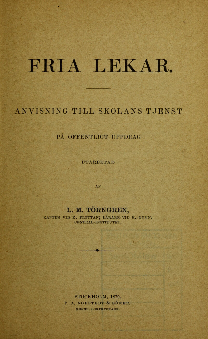 ANVISNING TILL SKOLANS TJENST PÅ OFFENTLIGT UPPDRAG UTARBETAD AF L. M. TÖRNGREN, KAPTEN VID K. FLOTTAN; LARARE VID K. GYMN. CENTRAL-INSTITUTET. STOCKHOLM, 1879. T. A. NORSTEDT & SÖNER. KONGL. BOKTRYCKARE.