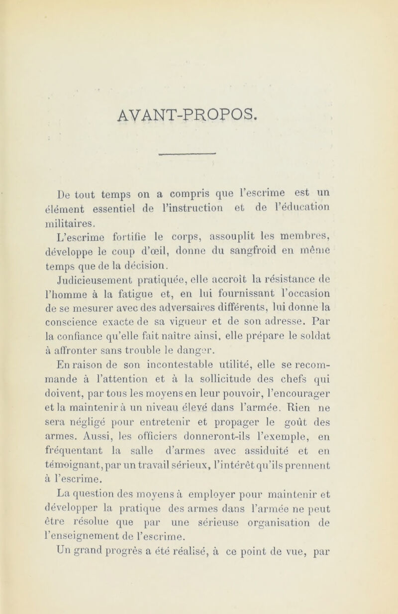 AVANT-PROPOS. De tout temps on a compris que l’escrime est un élément essentiel de l’instruction et de l’éducation militaires. L’escrime fortifie le corps, assouplit les membres, développe le coup d’œil, donne du sangfroid en même temps que de la décision. Judicieusement pratiquée, elle accroît la résistance de l’homme à la fatigue et, en lui fournissant l’occasion de se mesurer avec des adversaires différents, lui donne la conscience exacte de sa vigueur et de son adresse. Par la confiance qu’elle fait naître ainsi, elle prépare le soldat à affronter sans trouble le danger. En raison de son incontestable utilité, elle se recom- mande à l’attention et à la sollicitude des chefs qui doivent, par tous les moyens en leur pouvoir, l’encourager et la maintenir à un niveau élevé dans l’armée. Rien ne sera négligé pour entretenir et propager le goût des armes. Aussi, les officiers donneront-ils l’exemple, en fréquentant la salle d’armes avec assiduité et en témoignant, par un travail sérieux, l’intérêt qu’ils prennent à l’escrime. La question des moyens à employer pour maintenir et développer la pratique des armes dans l’armée ne peut être résolue que par une sérieuse organisation de l’enseignement de l’escrime. Un grand progrès a été réalisé, à ce point de vue, par