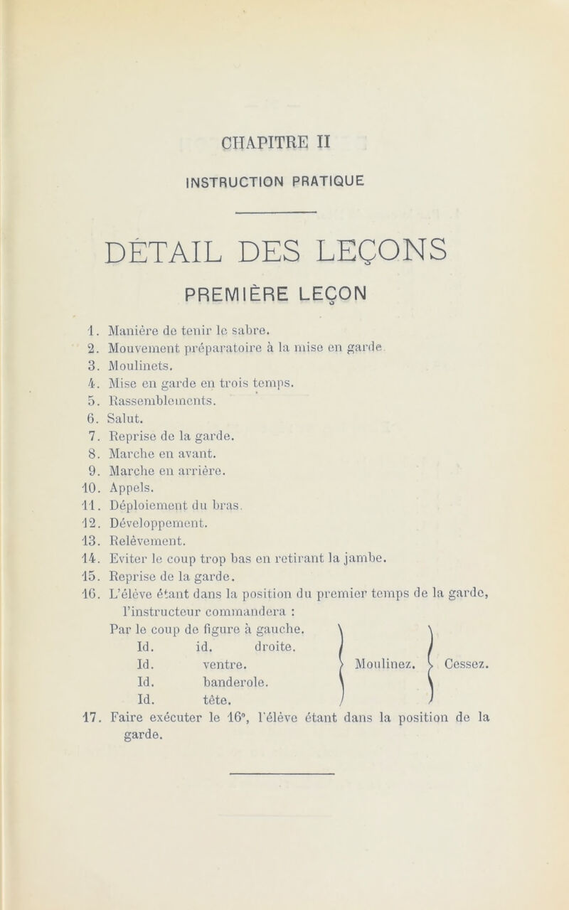 INSTRUCTION PRATIQUE DETAIL DES LEÇONS PREMIÈRE LEÇON O 1. Manière de tenir le sabre. 2. Mouvement préparatoire à la mise en garde 3. Moulinets. 4. Mise en garde en trois temps. 5. Rassemblements. 6. Salut. 7. Reprise de la garde. S. Marche en avant. 9. Marche en arrière. 10. Appels. 11. Déploiement du bras. 12. Développement. 13. Relèvement. 14. Eviter le coup trop bas en retirant la jambe. 15. Reprise de la garde. 16. L’élcve étant dans la position du premier temps de la garde, l’instructeur commandera : Par le coup do figure à gauche. \ \ Id. id. droite. j , Id. venti’e. > Moulinez. > Cessez Id. banderole. \ * Id. tête. / 17. Faire exécuter le 16°, l'élève étant dans la position de la garde.