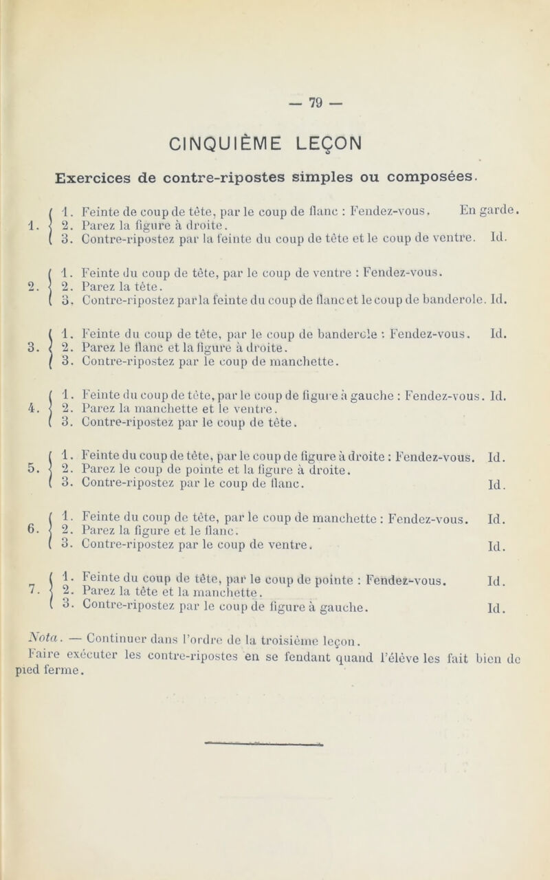 CINQUIÈME LEÇON Exercices de contre-ripostes simples ou composées. t 1. Feinte de coup de tète, par le coup de flanc : Fendez-vous. En garde. 1. < 2. Parez la figure à droite. ( 3. Contre-ripostez par la feinte du coup de tête et le coup de ventre. Id. 11. Feinte du coup de tète, par le coup de ventre : Fendez-vous. 2. Parez la tète. 3. Contre-ripostez parla feinte du coup de flancet lecoup de banderole. Id. Îl. Feinte du coup de tète, par le coup de banderole •• Fendez-vous. Id. 2. Parez le flanc et la figure à droite. 3. Contre-ripostez par le coup de manchette. ! 'l. Feinte du coup de tète, par le coup de figure à gauche : Fendez-vous. Id. 2. Parez la manchette et le ventre. 3. Contre-ripostez par le coup de tête. 1 1. Feinte du coup de tête, par le coup de figure à droite : Fendez-vous. Id. 5. < 2. Parez le coup de pointe et la figure à droite. ( 3. Contre-ripostez par le coup de flanc. Id. ( 1. Feinte du coup de tète, par le coup de manchette : Fendez-vous. Id. 6. j 2. Parez la figure et le flanc. ( 3. Contre-ripostez par le coup de ventre. Id. II. Feinte du coup de tête, par le coup de pointe : Fendez-vous. Id. 7. j 2. Parez la tête et la manchette. ( 3. Contre-ripostez par le coup de figure à gauche. Id. JSota. — Continuer dans l’ordre de la troisième leçon. P aii e exécuter les contre-ripostes en se fendant quand l’élève les fait bien de pied ferme.