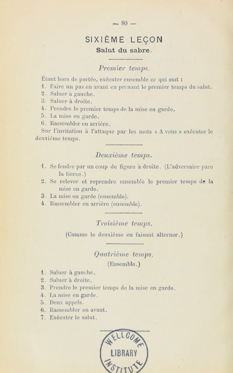 SIXIÈME LEÇON Salut du sabre. Premier temps. Etant hors de portée, exécuter ensemble ce qui suit : 1. Faire un pas en avant en prenant le premier temps du salut. 2. Saluer à gauche. 3. Saluer à droite. 4. Prendre le premier temps de la mise en garde. 5. La mise en garde. 6. Rassembler en arriére. Sur l’invitation à l’attaque par les mots « A vous » exécuter le deuxième temps. Deuxième temps. 1. Se fendre par un coup de figure à droite. (L’adversaire pare la tierce.) 2. Se relever et reprendre ensemble le premier temps de la mise en garde. 3. La mise en garde (ensemble). 4. Rassembler en arriére (ensemble). Troisième temps. (Comme le deuxième en faisant alterner.) Quatrième temps. (Ensemble. ) 1. Saluer à gauche. 2. Saluer à droite. 3. Prendre le premier temps de la mise en garde. 4. La mise en garde. 5. Deux appels. 6. Rassembler en avant. 7. Exécuter le salut.