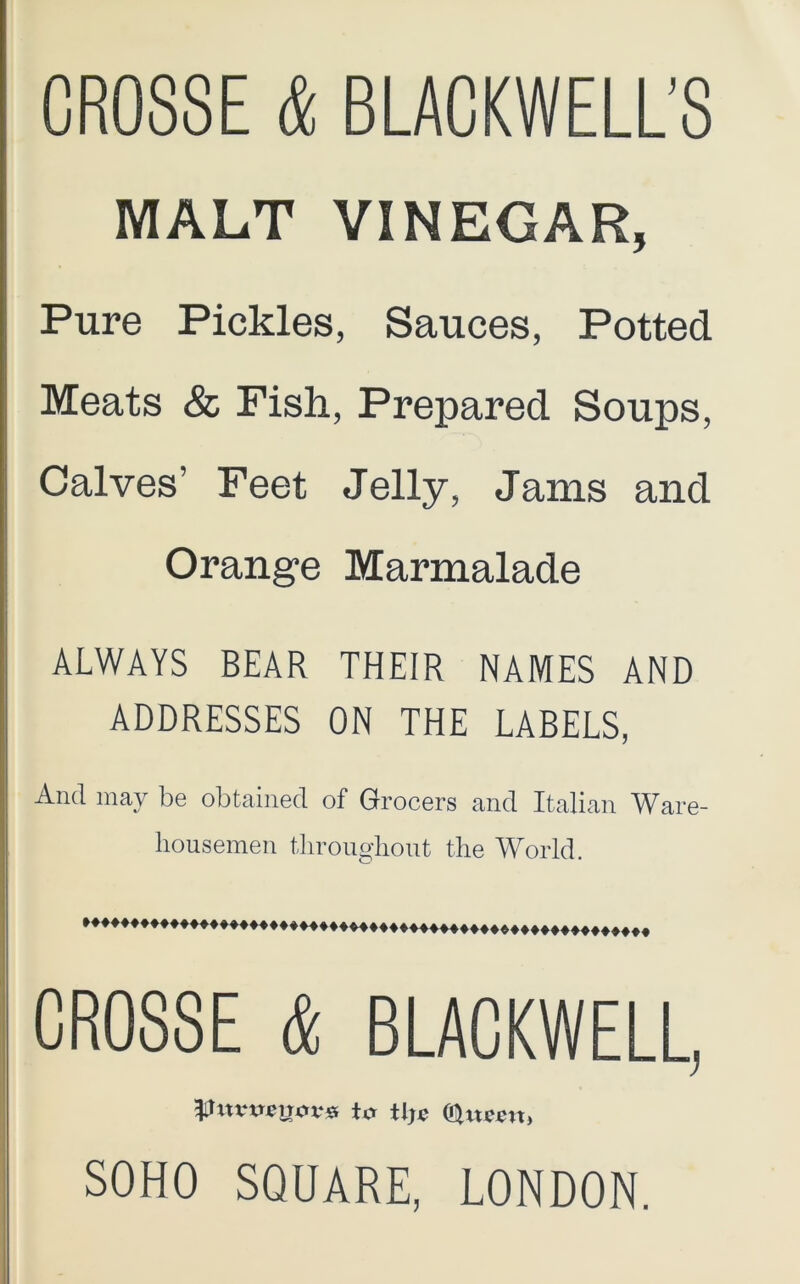 CROSSE & BLACKWELL’S MALT VINEGAR, Pure Pickles, Sauces, Potted Meats & Fish, Prepared Soups, Calves’ Feet Jelly, Jams and Orange Marmalade ALWAYS BEAR THEIR NAMES AND ADDRESSES ON THE LABELS, And may be obtained of Grocers and Italian Ware- housemen throughout the World. CROSSE & BLACKWELL, the (Cltteen, SOHO SQUARE, LONDON.