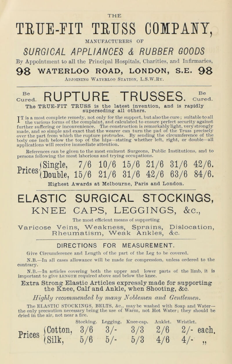 THE TETIE-FIT TEUSS COlPASY, MANUFACTURERS OF SURGICAL APPLIANCES & RUBBER GOODS By Appointment to all the Principal Hospitals, Charities, and Infirmaries, 98 WATERLOO ROAD, LONDON, S.E. 98 AnJOiNiNG Watkrloo Statiox, L.S.W.Ry. c^red RUPTURE TRUSSES, cfr'id. The TRUE-FIT TRUSS is the latest invention, and is rapidly- superseding all others. IT is a most complete remedy, not onlj for the support, but also the cure; suitable to all the various forms of the complaint, and calculated to ensure perfect security against further suffering or inconvenience. Tlie construction is remarkably light, very strongly made, and so simple and exact that the wearer can turn the pad of the Truss precisely over the part from which the rupture protrudes. By sending the circumference of the body one inch below the top of the liips—stating whether left, right, or double—all applications will receive immediate attention. References can he given to the most eminent Surgeons, Public Institutions, and to persons following the most laborious and trying occuimtions. „ . j Single, 7/6 10/6 15/6 21/6 31/6 42/6. Double, 15/6 21/6 31/6 42/6 63/6 84/6. Highest Awards at Melbourne, Paris and London. ELASTIC SURGICAL STOCKINGS, KNEE CAPS, LEGGINGS, &c., The most efficient means of supporting Varicose Veins, Weakness, Sprains, Dislocation, Rheumatism, Weak Ankles, &c. DIRECTIONS FOR MEASUREMENT. Give Circumference and Length of the part of the Leg to he covered. N.B.—In all cases .allowance will he made for compression, unless ordered to the contrary. N.B.—In articles covering both the upper and lower parts of the limb, it is important to give length required above and below the knee. Extra Strong Elastic Articles expressly made for supporting the Knee, Calf and Ankle, when Shooting, &c. Highly recommended hy many Noblemen and Gentlemev. The ELASTIC .STOCKINGS, BELTS, &c., m.aybe washed with Soap and Water— the only precaution necessary being the use of Warm, not Hot Water; they should be dried in the air, not near a lire. Stocking. Legging. Knee-cap. Anklet. Wristlet. Pripps iCotton, 3/6 3/- 3/3 2/6 2/- each. Trices g^g g^_ g^g ^^g