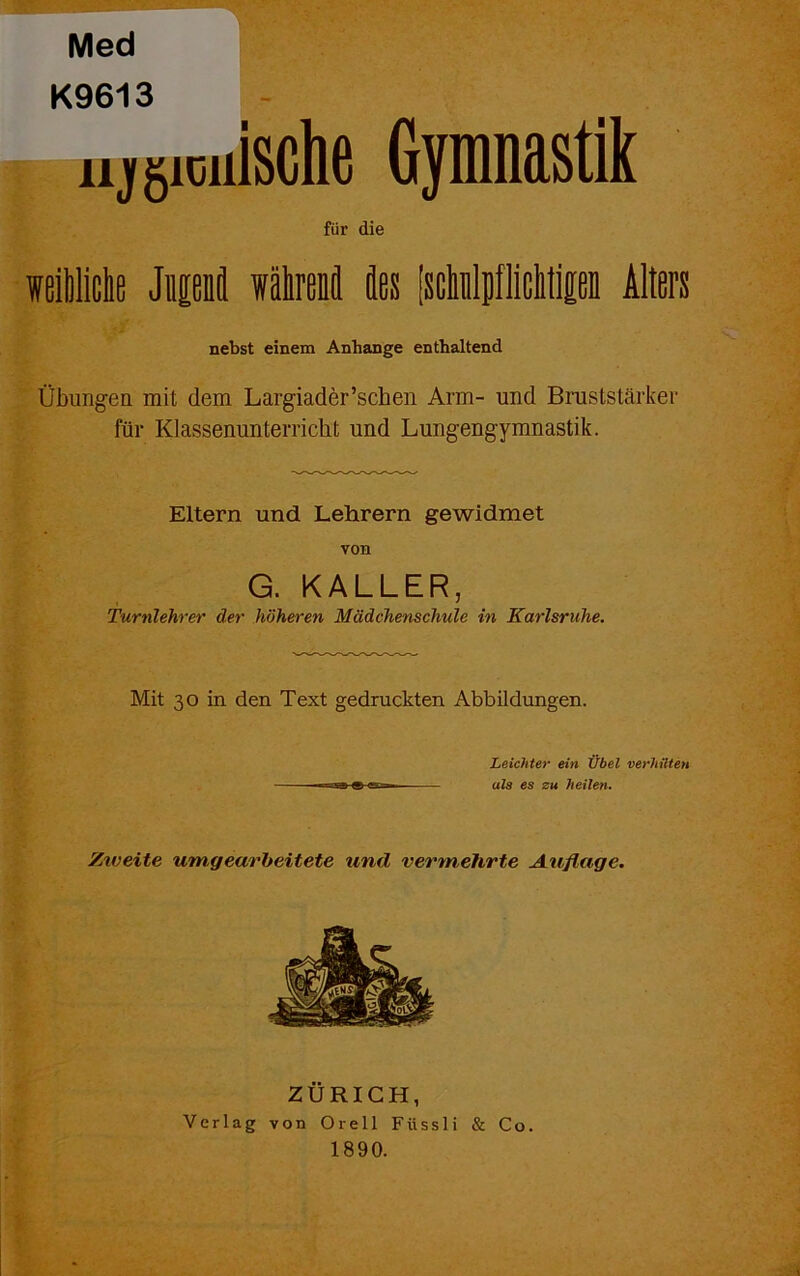 Med K9613 Höllische Gpnastik für die weibliche Jnpnil währenfl äes [schnlpfiichtipn Alters nebst einem Anhänge enthaltend Übungen mit dem Largiader’schen Arm- und Bruststärker für Klassenunterricht und Lungengymnastik. Eltern und Lehrern gewidmet von G. KALLER, Turnlehrer der höheren Mädchenschule in Karlsruhe. Mit 30 in den Text gedruckten Abbildungen. Leichter ein Übel verhüten ula es zu heilen. Ztveite um,gearbeitete und vermehrte Auflage. ZÜRICH, Verlag von Orell Fiissli & Co. 1890.