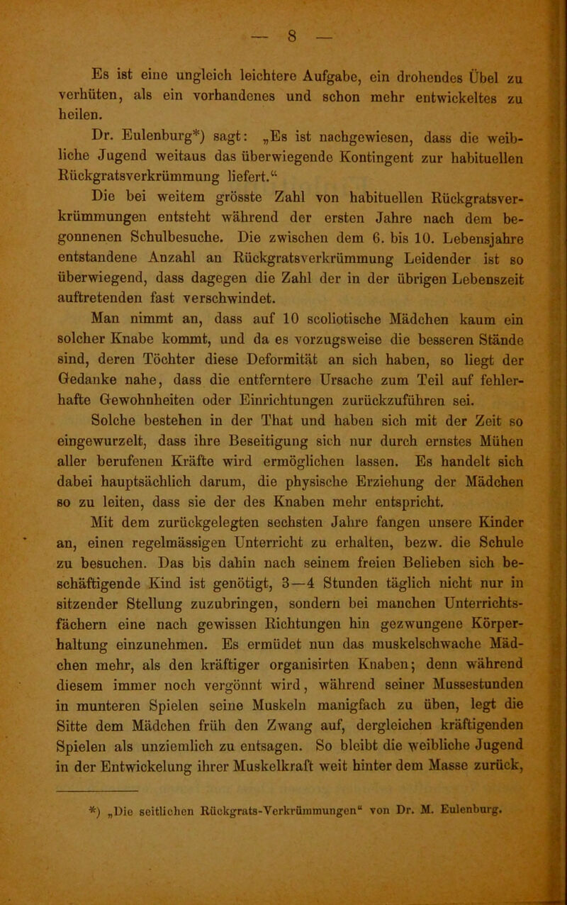 Es ist eine ungleich leichtere Aufgabe, ein drohendes Übel zu verhüten, als ein vorhandenes und schon mehr entwickeltes zu heilen. Dr. Eulenburg*) sagt: „Es ist nachgewiesen, dass die weib- liche Jugend weitaus das überwiegende Kontingent zur habituellen Rückgratsverkrümmung liefert.“ Die bei weitem grösste Zahl von habituellen Rückgratsver- krümmungen entsteht während der ersten Jahre nach dem be- gonnenen Schulbesuche. Die zwischen dem 6. bis 10. Lebensjahre entstandene Anzahl au Rückgratsverkrümmung Leidender ist so überwiegend, dass dagegen die Zahl der in der übrigen Lebenszeit auftretenden fast verschwindet. Man nimmt an, dass auf 10 scoliotische Mädchen kaum ein solcher Knabe kommt, und da es vorzugsweise die besseren Stände sind, deren Töchter diese Deformität an sich haben, so liegt der Gedanke nahe, dass die entferntere Ursache zum Teil auf fehler- hafte Gewohnheiten oder Einrichtungen zurückzuführen sei. Solche bestehen in der That und haben sich mit der Zeit so eingewurzelt, dass ihre Beseitigung sich nur durch ernstes Mühen aller berufeneu Kräfte wird ermöglichen lassen. Es handelt sich dabei hauptsächlich darum, die physische Erziehung der Mädchen so zu leiten, dass sie der des Knaben mehr entspricht. Mit dem zurückgelegten sechsten Jahre fangen unsere Kinder an, einen regelmässigen Unterricht zu erhalten, bezw. die Schule zu besuchen. Das bis dahin nach seinem freien Belieben sich be- schäftigende Kind ist genötigt, 3—4 Stunden täglich nicht nur in sitzender Stellung zuzubringen, sondern bei manchen Unterrichts- fächern eine nach gewissen Richtungen hin gezwungene Körper- haltung einzunehmen. Es ermüdet nun das muskelschwache Mäd- chen mehr, als den kräftiger organisirten Knaben 5 denn während diesem immer noch vergönnt wird, während seiner Mussestunden in munteren Spielen seine Muskeln manigfach zu üben, legt die Sitte dem Mädchen früh den Zwang auf, dergleichen kräftigenden Spielen als unziemlich zu entsagen. So bleibt die weibliche Jugend in der Entwickelung ihrer Muskelkraft weit hinter dem Masse zurück, *) „Die seitlichen Rückgrats-Verkrümmungen“ von Dr. M. Eulenburg.