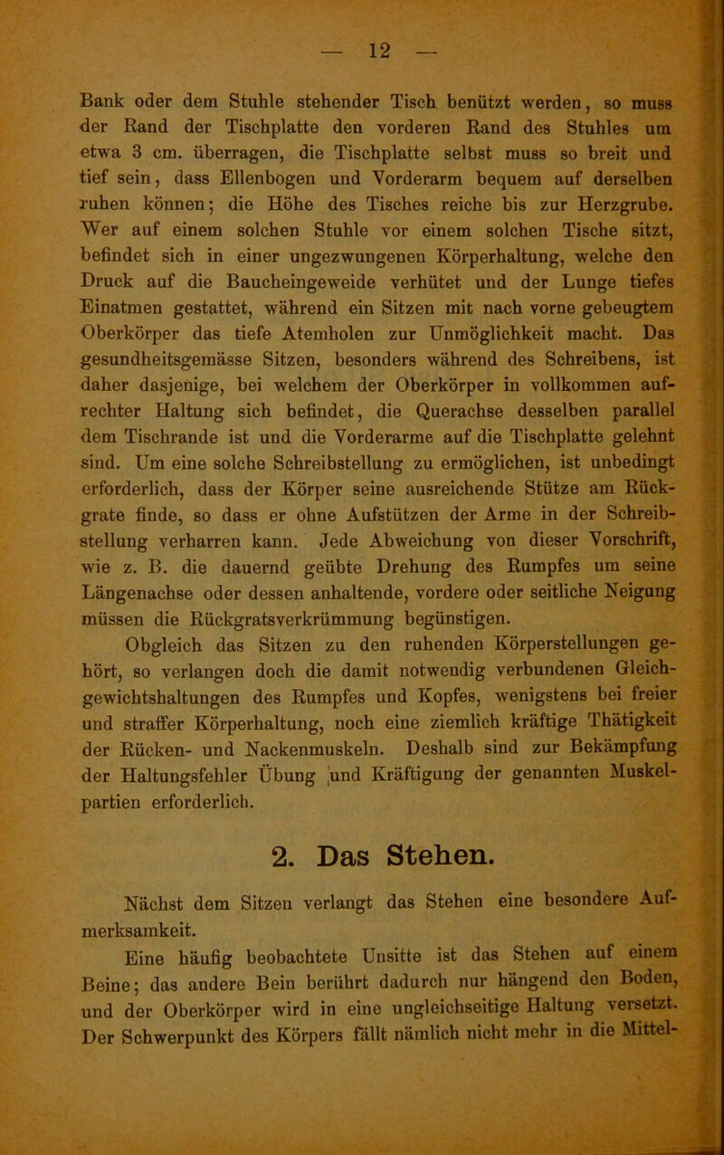 Bank oder dem Stuhle stehender Tisch benützt werden, so muss der Rand der Tischplatte den vorderen Rand des Stuhles um etwa 3 cm. überragen, die Tischplatte selbst muss so breit und tief sein, dass Ellenbogen und Vorderarm bequem auf derselben ruhen können; die Höhe des Tisches reiche bis zur Herzgrube. Wer auf einem solchen Stuhle vor einem solchen Tische sitzt, befindet sich in einer ungezwungenen Körperhaltung, welche den Druck auf die Baucheingeweide verhütet und der Lunge tiefes Einatmen gestattet, während ein Sitzen mit nach vorne gebeugtem Oberkörper das tiefe Atemholen zur Unmöglichkeit macht. Das gesundheitsgemässe Sitzen, besonders während des Schreibens, ist daher dasjenige, bei welchem der Oberkörper in vollkommen auf- rechter Haltung sich befindet, die Querachse desselben parallel dem Tischrande ist und die Vorderarme auf die Tischplatte gelehnt sind. Um eine solche Schreibstellung zu ermöglichen, ist unbedingt erforderlich, dass der Körper seine ausreichende Stütze am Rück- grate finde, so dass er ohne Aufstützen der Arme in der Schreib- stellung verharren kann. Jede Abweichung von dieser Vorschrift, wie z. B. die dauernd geübte Drehung des Rumpfes um seine Längenachse oder dessen anhaltende, vordere oder seitliche Neigung müssen die Rückgratsverkrümmung begünstigen. Obgleich das Sitzen zu den ruhenden Körperstellungen ge- hört, so verlangen doch die damit notwendig verbundenen Gleich- gewichtshaltungen des Rumpfes und Kopfes, wenigstens bei freier und straffer Körperhaltung, noch eine ziemlich kräftige Thätigkeit der Rücken- und Nackenmuskeln. Deshalb sind zur Bekämpfung der Haltungsfehler Übung jmd Kräftigung der genannten Muskel- partien erforderlich. 2. Das Stehen. Nächst dem Sitzen verlangt das Stehen eine besondere Auf- merksamkeit. Eine häufig beobachtete Unsitte ist das Stehen auf einem Beine; das andere Bein berührt dadurch nur hängend den Boden, und der Oberkörper wird in eine ungleichseitige Haltung versetzt. Der Schwerpunkt des Körpers fällt nämlich nicht mehr in die Mittel-