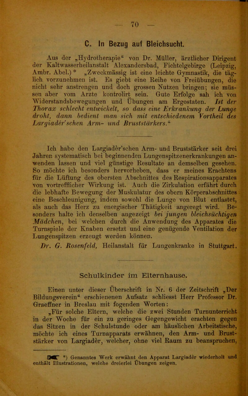 C„ In Bezug auf Bleichsucht. Aus der „Hydrotherapie“ von Dr. Müller, ärztlicher Dirigent der Kaltwasserheilanstalt Alexandersbad, Fichtelgebirge (Leipzig, Ambr. Abel.)* „Zweckmässig ist eine leichte Gymnastik, die täg- lich vorzunehmen ist. Es giebt eine Reihe von Freiübungen, die nicht sehr anstrengen und doch grossen Nutzen bringen; sie müs- sen aber vom Arzte kontrolirt sein. Gute Erfolge sah ich von Widerstandsbewegungen und Übungen am Ergostaten. Ist der Thorax schlecht entwickelt, so dass eine Erkrankung der Lunge droht, dann bedient man sich mit entschiedenem Vortheil des Largiader sehen Arm- und ßruststärkers.“ Ich habe den Largiader’schen Arm- und Bruststärker seit drei Jahren systematisch bei beginnenden Lungenspitzenerkrankungen an- wenden lassen und viel günstige Resultate an demselben gesehen. So möchte ich besonders hervorheben, dass er meines Erachtens für die Lüftung des obersten Abschnittes des Respirationsapparates von vortrefflicher Wirkung ist. Auch die Zirkulation erfährt durch die lebhafte Bewegung der Muskulatur des obern Körperabschnittes eine Beschleunigung, indem sowohl die Lunge von Blut entlastet, als auch das Herz zu energischer Thätigkeit angeregt wird. Be- sonders halte ich denselben angezeigt bei jungen bleichsüchtigen Mädchen, bei welchen durch die Anwendung des Apparates die Turnspiele der Knaben ersetzt und eine genügende Ventilation der Lungenspitzen erzeugt werden können. Dr. G. Rosenfeld, Heilanstalt für Lungenkranke in Stuttgart. Schulkinder im Elternhause. Einen unter dieser Überschrift in Nr. 6 der Zeitschrift „Der Bildungsverein“ erschienenen Aufsatz schliesst Herr Professor Dr. Graeffner in Breslau mit fogenden Worten: „Für solche Eltern, welche die zwei Stunden Turnunterricht in der Woche für ein zu geringes Gegengewicht erachten gegen das Sitzen in der Schulstunde oder am häuslichen Arbeitstische, ■; möchte ich eines Turnapparats erwähnen, den Arm- und Brust- stärker von Largiader, welcher, ohne viel Raum zu beanspruchen, QMT *) Genanntes Werk erwähnt den Apparat Largiader wiederholt und enthält Illustrationen, welche dreierlei Übungen zeigen.