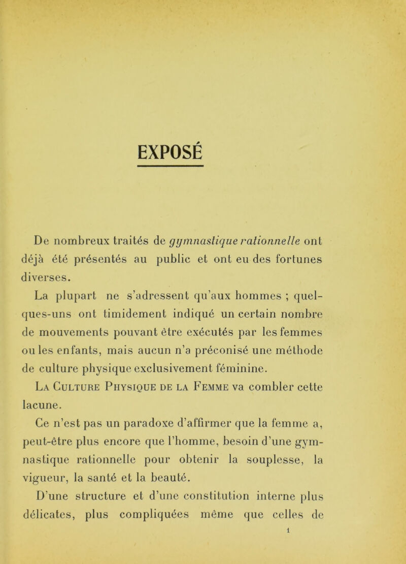 EXPOSÉ De nombreux traités de gymnastique rationnelle ont déjà été présentés au public et ont eu des fortunes diverses. La plupart ne s’adressent qu’aux hommes ; quel- ques-uns ont timidement indiqué un certain nombre de mouvements pouvant être exécutés par les femmes ou les enfants, mais aucun n’a préconisé une méthode de culture physique exclusivement féminine. La Culture Physique de la Femme va combler cette lacune. Ce n’est pas un paradoxe d’affirmer que la femme a, peut-être plus encore que l’homme, besoin d’une gym- nastique rationnelle pour obtenir la souplesse, la vigueur, la santé et la beauté. D'une structure et d’une constitution interne plus délicates, plus compliquées même que celles de