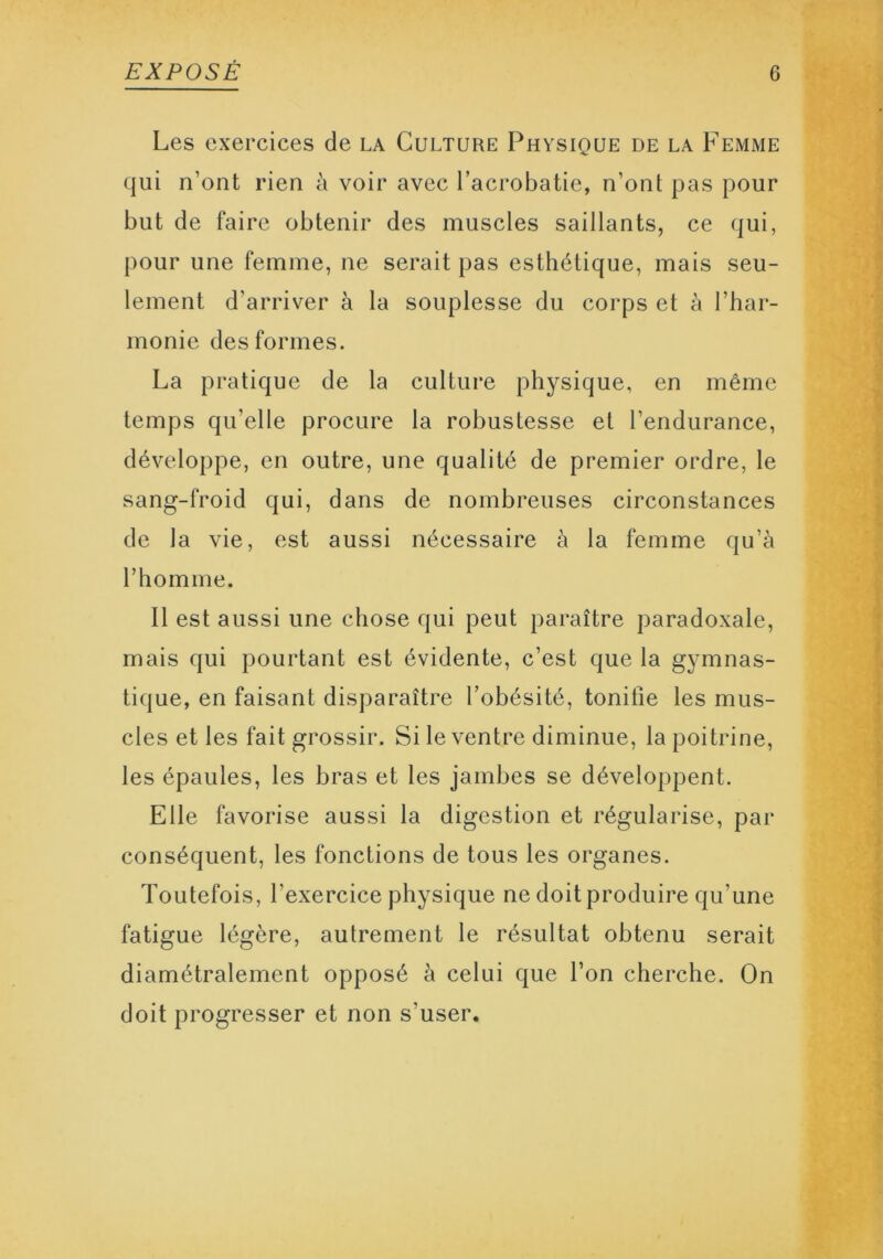 Les exercices de la Culture Physique de la Femme qui n’ont rien à voir avec l’acrobatie, n’ont pas pour but de faire obtenir des muscles saillants, ce qui, pour une femme, ne serait pas esthétique, mais seu- lement d'arriver à la souplesse du corps et à l’har- monie des formes. La pratique de la culture physique, en même temps qu’elle procure la robustesse et l’endurance, développe, en outre, une qualité de premier ordre, le sang-froid qui, dans de nombreuses circonstances de la vie, est aussi nécessaire à la femme qu’à l’homme. Il est aussi une chose qui peut paraître paradoxale, mais qui pourtant est évidente, c’est que la gymnas- tique, en faisant disparaître l’obésité, tonifie les mus- cles et les fait grossir. Si le ventre diminue, la poitrine, les épaules, les bras et les jambes se développent. Elle favorise aussi la digestion et régularise, par conséquent, les fonctions de tous les organes. Toutefois, l’exercice physique ne doit produire qu’une fatigue légère, autrement le résultat obtenu serait diamétralement opposé à celui que l’on cherche. On doit progresser et non s'user.