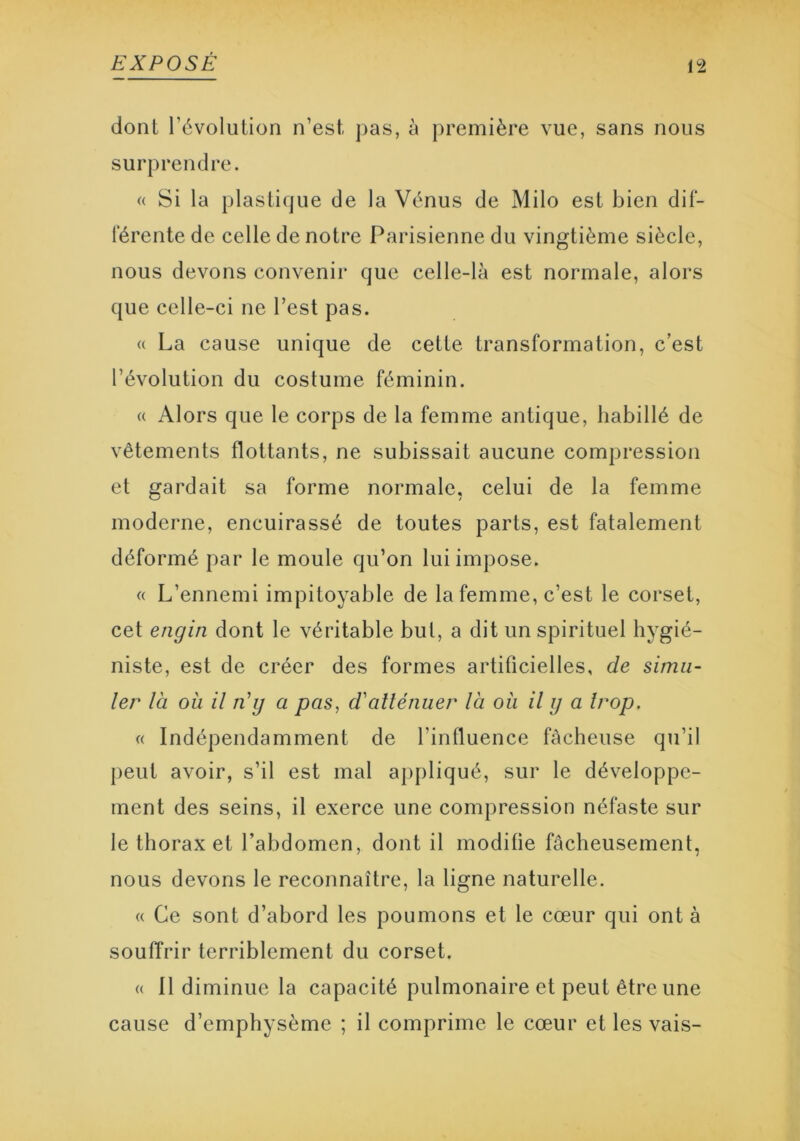 dont l’évolution n’est pas, à première vue, sans nous surprendre. « Si la plastique de la Vénus de Milo est bien dif- férente de celle de notre Parisienne du vingtième siècle, nous devons convenir que celle-là est normale, alors que celle-ci ne l’est pas. « La cause unique de cette transformation, c’est l’évolution du costume féminin. « Alors que le corps de la femme antique, habillé de vêtements flottants, ne subissait aucune compression et gardait sa forme normale, celui de la femme moderne, encuirassé de toutes parts, est fatalement déformé par le moule qu’on lui impose. « L’ennemi impitoyable de la femme, c’est le corset, cet engin dont le véritable but, a dit un spirituel hygié- niste, est de créer des formes artificielles, de simu- ler là ou il n’y a pas, d'atténuer là où il y a trop. « Indépendamment de l’influence fâcheuse qu’il peut avoir, s’il est mal appliqué, sur le développe- ment des seins, il exerce une compression néfaste sur le thorax et l’abdomen, dont il modifie fâcheusement, nous devons le reconnaître, la ligne naturelle. « Ce sont d’abord les poumons et le cœur qui ont à souffrir terriblement du corset. « Il diminue la capacité pulmonaire et peut être une cause d’emphysème ; il comprime le cœur et les vais-