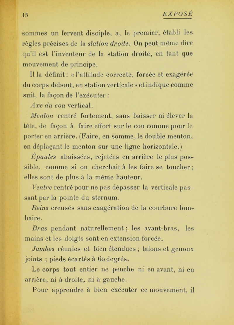 sommes un fervent disciple, a, le premier, établi les règles précises de la station droite. On peut même dire qu’il est l’inventeur de la station droite, en tant que mouvement de principe. Il la définit : « l’attitude correcte, forcée et exagérée du corps debout, en station verticale» et indique comme suit, la façon de l’exécuter: Axe du cou vertical. Menton rentré fortement, sans baisser ni élever la tête, de façon à faire effort sur le cou comme pour le porter en arrière. (Faire, en somme, le double menton, en déplaçant le menton sur une ligne horizontale.) Epaules abaissées, rejetées en arrière le plus pos- sible, comme si on cherchait à les faire se toucher; elles sont de plus à la même hauteur. Ventre rentré pour ne pas dépasser la verticale pas- sant par la pointe du sternum. Reins creusés sans exagération de la courbure lom- baire. Bras pendant naturellement ; les avant-bras, les mains et les doigts sont en extension forcée. Jambes réunies et bien étendues ; talons et genoux joints ; pieds écartés à Go degrés. Le corps tout entier ne penche ni en avant, ni en arrière, ni à droite, ni à gauche. Pour apprendre à bien exécuter ce mouvement, il