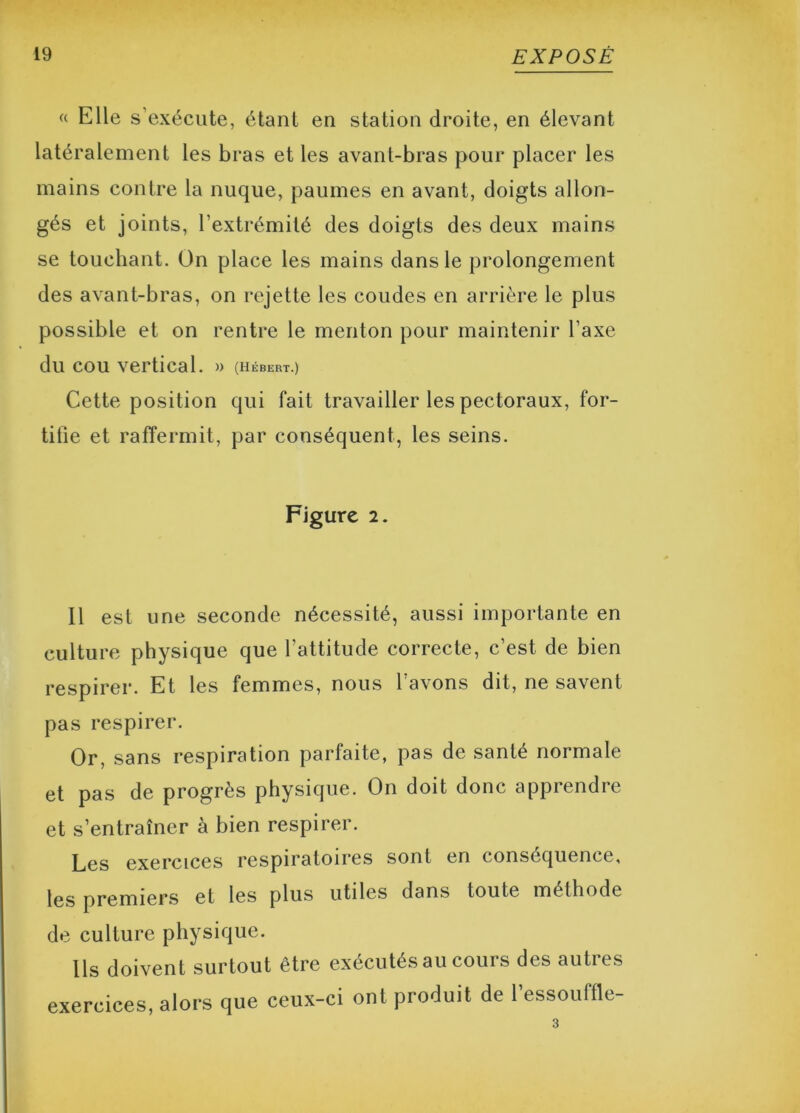 « Elle s’exécute, étant en station droite, en élevant latéralement les bras et les avant-bras pour placer les mains contre la nuque, paumes en avant, doigts allon- gés et joints, l’extrémité des doigts des deux mains se touchant. On place les mains dans le prolongement des avant-bras, on rejette les coudes en arrière le plus possible et on rentre le menton pour maintenir l’axe du cou vertical. » (Hébert.) Cette position qui fait travailler les pectoraux, for- tifie et raffermit, par conséquent, les seins. Figure 2. Il est une seconde nécessité, aussi importante en culture physique que l’attitude correcte, c’est de bien respirer. Et les femmes, nous l’avons dit, ne savent pas respirer. Or, sans respiration parfaite, pas de santé normale et pas de progrès physique. On doit donc apprendre et s’entraîner à bien respirer. Les exercices respiratoires sont en conséquence, les premiers et les plus utiles dans toute méthode de culture physique. Ils doivent surtout être exécutés au cours des autres exercices, alors que ceux-ci ont produit de l’essouffle-