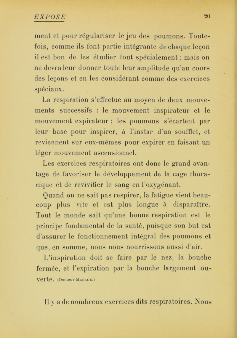 ment et pour régulariser le jeu des poumons. Toute- fois, comme ils font partie intégrante de chaque leçon il est bon de les étudier tout spécialement ; mais on ne devra leur donner toute leur amplitude qu’au cours des leçons et en les considérant comme des exercices spéciaux. La respiration s’effectue au moyen de deux mouve- ments successifs : le mouvement inspirateur et le mouvement expirateur ; les poumons s’écartent par leur base pour inspirer, à l’instar d’un soufflet, et reviennent sur eux-mêmes pour expirer en faisant un léger mouvement ascensionnel. Les exercices respiratoires ont donc le grand avan- tage de favoriser le développement de la cage thora- cique et de revivifier le sang en l’oxygénant. Quand on ne sait pas respirer, la fatigue vient beau- coup plus vite et est plus longue à disparaître. Tout le monde sait qu’une bonne respiration est le principe fondamental de la santé, puisque son but est d’assurer le fonctionnement intégral des poumons et que, en somme, nous nous nourrissons aussi d’air. L’inspiration doit se faire par le nez, la bouche fermée, et l’expiration par la bouche largement ou- verte. (Docteur Marage.) Il y a de nombreux exercices dits respiratoires. Nous