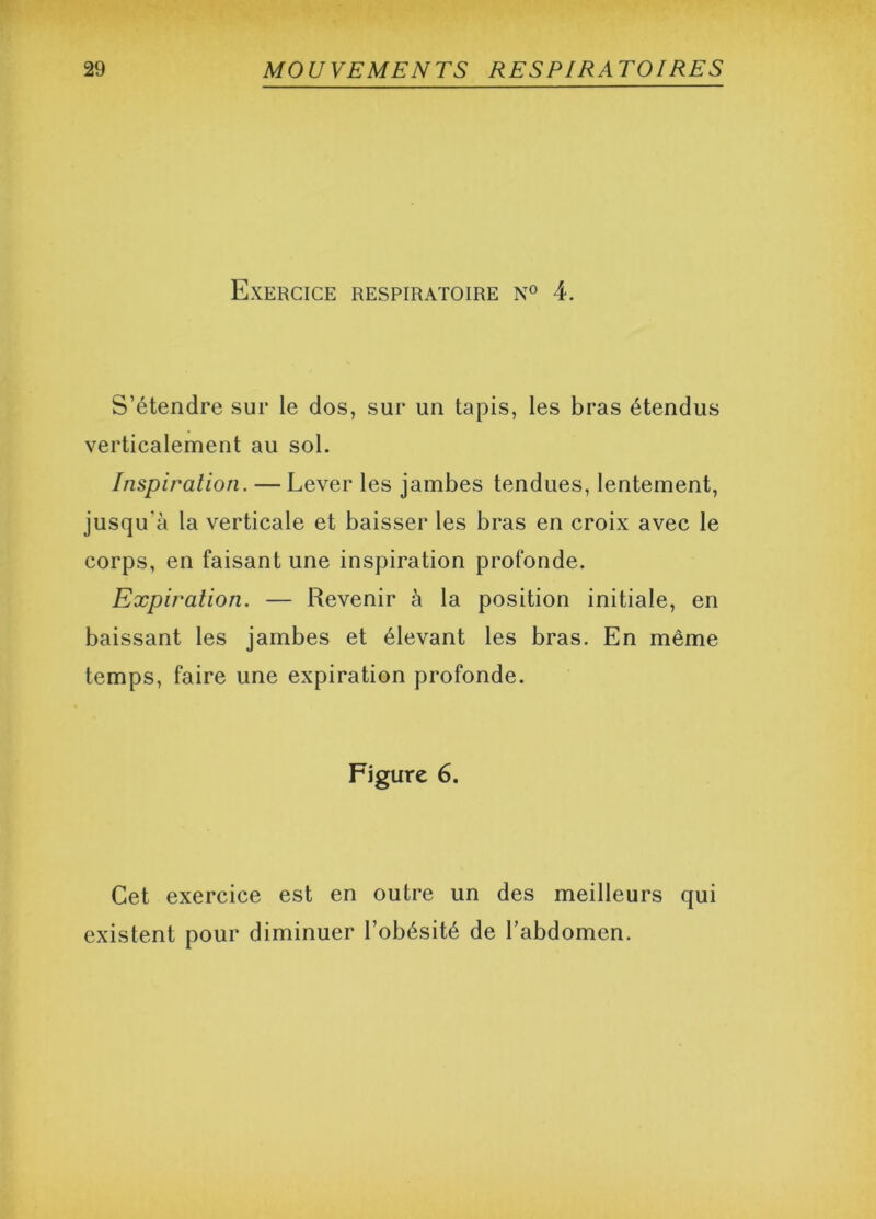 Exercice respiratoire n° 4. S’étendre sur le dos, sur un tapis, les bras étendus verticalement au sol. Inspiration. — Lever les jambes tendues, lentement, jusqu’à la verticale et baisser les bras en croix avec le corps, en faisant une inspiration profonde. Expiration. — Revenir à la position initiale, en baissant les jambes et élevant les bras. En même temps, faire une expiration profonde. Figure 6. Cet exercice est en outre un des meilleurs qui existent pour diminuer l’obésité de l’abdomen.