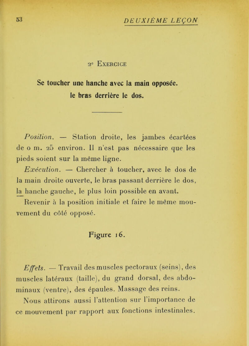 2° Exercice Se toucher une hanche avec la main opposée, le bras derrière le dos. Position. — Station droite, les jambes écartées de o m. 25 environ. Il n’est pas nécessaire que les pieds soient sur la même ligne. Exécution. — Chercher à toucher, avec le dos de la main droite ouverte, le bras passant derrière le dos, la hanche gauche, le plus loin possible en avant. Revenir à la position initiale et taire le même mou- vement du côté opposé. Figure 16. Effets. — Travail des muscles pectoraux (seins), des muscles latéraux (taille), du grand dorsal, des abdo- minaux (ventre), des épaules. Massage des reins. Nous attirons aussi l’attention sur l’importance de ce mouvement par rapport aux fonctions intestinales.