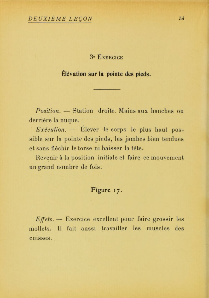 3e Exercice Élévation sur la pointe des pieds. Position. — Station droite. Mains aux hanches ou derrière la nuque. Exécution. — Elever le corps le plus haut pos- sible sur la pointe des pieds, les jambes bien tendues et sans fléchir le torse ni baisser la tête. Revenir à la position initiale et faire ce mouvement un grand nombre de fois. Figure 17. Effets. — Exercice excellent pour faire grossir les mollets. Il fait aussi travailler les muscles des cuisses.