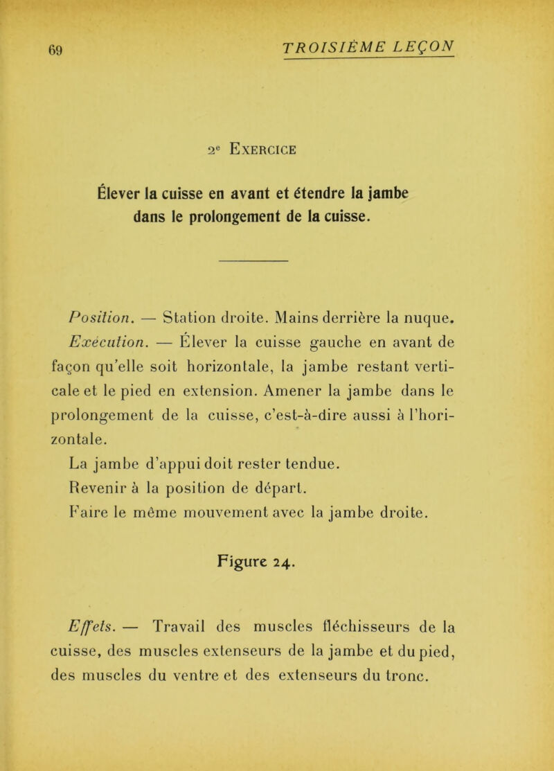 2e Exercice Élever la cuisse en avant et étendre la jambe dans le prolongement de la cuisse. Position. — Station droite. Mains derrière la nuque. Execution. — Élever la cuisse gauche en avant de façon qu’elle soit horizontale, la jambe restant verti- cale et le pied en extension. Amener la jambe dans le prolongement de la cuisse, c’est-à-dire aussi à l’hori- zontale. La jambe d’appui doit rester tendue. Revenir à la position de départ. Faire le môme mouvement avec la jambe droite. Figure 24. Effets. — Travail des muscles fléchisseurs de la cuisse, des muscles extenseurs de la jambe et du pied, des muscles du ventre et des extenseurs du tronc.