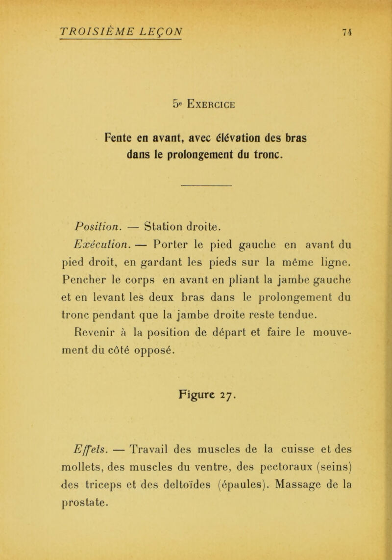 5e Exercice Fente en avant, avec élévation des bras dans le prolongement du tronc. Position. — Station droite. Exécution. — Porter le pied gauche en avant du pied droit, en gardant les pieds sur la même ligne. Pencher le corps en avant en pliant la jambe gauche et en levant les deux bras dans le prolongement du tronc pendant que la jambe droite reste tendue. Revenir à la position de départ et faire le mouve- ment du côté opposé. Figure 27. Effets. — Travail des muscles de la cuisse et des mollets, des muscles du ventre, des pectoraux (seins) des triceps et des deltoïdes (épaules). Massage de la prostate.